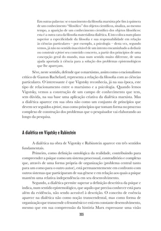 355
Em outras palavras: se o nascimento da filosofia marxista põe fim à quimera
de um conhecimento “filosófico” dos objetos científicos, sinaliza, ao mesmo
tempo, a aparição de um conhecimento científico dos objetos filosóficos:
esta é a outra cara da filosofia materialista dialética. E isto coloca num plano
superior a especificidade da filosofia e sua responsabilidade em relação
às ciências particulares – por exemplo, a psicologia – desta vez, segundo
vemos, já não no sentido inaceitável de um intento encaminhado a deduzir
ou construir a priori seu conteúdo concreto, a partir dos princípios de uma
concepção geral do mundo, mas num sentido muito diferente, de uma
ajuda aportada à ciência para a solução dos problemas epistemológicos
que lhe apareçam.
Séve, neste sentido, defende que o marxismo, assim como o racionalismo
crítico de Gaston Bachelard, representa a relação da filosofia com as ciências
particulares. O interessante é que Vigotsky reconhecia, já na sua época, este
tipo de relacionamento entre o marxismo e a psicologia. Quando lemos
Vigotsky, vemos a construção de um campo de conhecimento que tem,
sem dúvida, na sua base uma aplicação criativa da dialética marxista. Mas
a dialética aparece em sua obra não como um conjunto de princípios que
devem ser seguidos a priori, mas como princípios que tomam forma no processo
complexo de construção dos problemas que o pesquisador vai elaborando ao
longo da pesquisa.
A dialética em Vigotsky e Rubinstein
A dialética na obra de Vigotsky e Rubinstein aparece em três sentidos
fundamentais.
Primeiro, como definição ontológica da realidade, contribuindo para
compreender a psique como um sistema processual, contraditório e complexo
que, através de uma forma própria de organização (problema central tanto
para um como para o outro autor), está permanentemente em confronto com
outros sistemas que participaram de sua gênese e em relação aos quais a psique
mantém uma relativa independência em seu desenvolvimento.
Segundo, a dialética permite superar a definição descritiva da psique e
indica, num sentido epistemológico, que aquilo que precisa conhecer está para
além da evidência, não sendo acessível à descrição. O conceito de essência
aparece na dialética não como noção transcendental, mas como forma de
organizaçãoquetranscendeofenomênicoeestáemconstantedesenvolvimento,
mesmo que em sua compreensão da história Marx expressasse uma visão
 