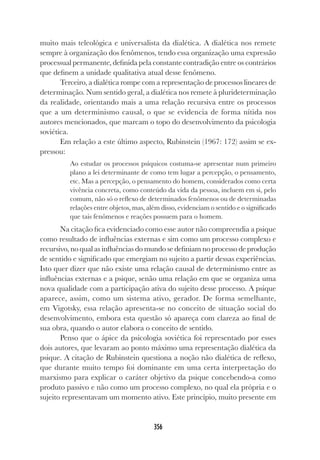 356
muito mais teleológica e universalista da dialética. A dialética nos remete
sempre à organização dos fenômenos, tendo essa organização uma expressão
processual permanente, definida pela constante contradição entre os contrários
que definem a unidade qualitativa atual desse fenômeno.
Terceiro, a dialética rompe com a representação de processos lineares de
determinação. Num sentido geral, a dialética nos remete à plurideterminação
da realidade, orientando mais a uma relação recursiva entre os processos
que a um determinismo causal, o que se evidencia de forma nítida nos
autores mencionados, que marcam o topo do desenvolvimento da psicologia
soviética.
Em relação a este último aspecto, Rubinstein (1967: 172) assim se ex-
pressou:
Ao estudar os processos psíquicos costuma-se apresentar num primeiro
plano a lei determinante de como tem lugar a percepção, o pensamento,
etc. Mas a percepção, o pensamento do homem, considerados como certa
vivência concreta, como conteúdo da vida da pessoa, incluem em si, pelo
comum, não só o reflexo de determinados fenômenos ou de determinadas
relações entre objetos, mas, além disso, evidenciam o sentido e o significado
que tais fenômenos e reações possuem para o homem.
Na citação fica evidenciado como esse autor não compreendia a psique
como resultado de influências externas e sim como um processo complexo e
recursivo, no qual as influências do mundo se definiam no processo de produção
de sentido e significado que emergiam no sujeito a partir dessas experiências.
Isto quer dizer que não existe uma relação causal de determinismo entre as
influências externas e a psique, senão uma relação em que se organiza uma
nova qualidade com a participação ativa do sujeito desse processo. A psique
aparece, assim, como um sistema ativo, gerador. De forma semelhante,
em Vigotsky, essa relação apresenta-se no conceito de situação social do
desenvolvimento, embora esta questão só apareça com clareza ao final de
sua obra, quando o autor elabora o conceito de sentido.
Penso que o ápice da psicologia soviética foi representado por esses
dois autores, que levaram ao ponto máximo uma representação dialética da
psique. A citação de Rubinstein questiona a noção não dialética de reflexo,
que durante muito tempo foi dominante em uma certa interpretação do
marxismo para explicar o caráter objetivo da psique concebendo-a como
produto passivo e não como um processo complexo, no qual ela própria e o
sujeito representavam um momento ativo. Este princípio, muito presente em
 