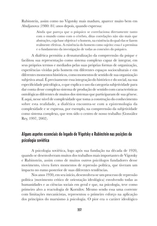 357
Rubinstein, assim como no Vigotsky mais maduro, aparece muito bem em
Abuljanova (1980: 81) anos depois, quando expressa:
Ainda que pareça que o psíquico se correlaciona diretamente tanto
com o mundo como com o cérebro, ditas correlações não são mais que
abstrações, cuja base objetiva é o homem, na existência do qual elas se fazem
realmente efetivas. A existência do homem como sujeito: essa é a premissa
e o fundamento da investigação de todas as conexões do psíquico.
A dialética permitiu a desnaturalização da compreensão da psique e
facilitou sua representação como sistema complexo capaz de integrar, em
seus próprios termos e mediados pelas suas próprias formas de organização,
experiências vividas pelo homem em diferentes espaços socioculturais e em
diferentes momentos históricos, como momentos de sentido de sua organização
subjetiva atual. É precisamente essa integração do histórico e do social, na sua
especificidade psicológica, o que explica o uso da categoria subjetividade para
dar conta desse complexo sistema de produção de sentido com características
ontológicas diferentes de muitos dos sistemas que participaram de sua gênese.
E aqui, nesse nível de complexidade que toma a construção do conhecimento
sobre esta realidade, a dialética encontra-se com a epistemologia da
complexidade e se expressa, por exemplo, na compreensão da subjetividade
como sistema complexo, que tem sido o centro de nosso trabalho (González
Rey, 1997, 2002).
Alguns aspetos essenciais do legado de Vigotsky e Rubinstein nas posições da
psicologia soviética
A psicologia soviética, logo após sua fundação na década de 1920,
quando se desenvolveram muitos dos trabalhos mais importantes de Vigotsky
e Rubinstein, assim como de muitos outros psicólogos fundadores desse
movimento, viveu fortes momentos de repressão política, que tiveram um
impacto no rumo posterior de suas diferentes tendências.
Nos anos 1930, em seu início, desenvolveu-se um processo de repressão
política (movimento crítico de orientação ideológica) envolvendo todas as
humanidades e as ciências sociais em geral e que, na psicologia, teve como
primeiro alvo a reactologia de Kornilov. Mesmo sendo essa uma corrente
com limitações mecanicistas, representou o primeiro esforço na aplicação
dos princípios do marxismo à psicologia. O pior era o caráter ideológico
 