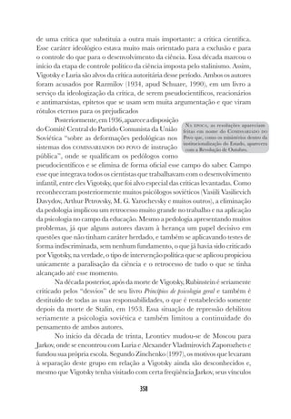 358
de uma crítica que substituía a outra mais importante: a crítica científica.
Esse caráter ideológico estava muito mais orientado para a exclusão e para
o controle do que para o desenvolvimento da ciência. Essa década marcou o
início da etapa de controle político da ciência imposta pelo stalinismo. Assim,
Vigotsky e Luria são alvos da crítica autoritária desse período. Ambos os autores
foram acusados por Razmilov (1934, apud Schuare, 1990), em um livro a
serviço da ideologização da crítica, de serem pseudocientíficos, reacionários
e antimarxistas, epítetos que se usam sem muita argumentação e que viram
rótulos eternos para os prejudicados
Posteriormente,em1936,apareceadisposição
do Comitê Central do Partido Comunista da União
Soviética “sobre as deformações pedológicas nos
sistemas dos COMISSARIADOS DO POVO de instrução
pública”, onde se qualificam os pedólogos como
pseudocientíficos e se elimina de forma oficial esse campo do saber. Campo
esse que integrava todos os cientistas que trabalhavam com o desenvolvimento
infantil, entre eles Vigotsky, que foi alvo especial das críticas levantadas. Como
reconheceram posteriormente muitos psicólogos soviéticos (Vasiili Vasilievich
Davydov, Arthur Petrovsky, M. G. Yarochevsky e muitos outros), a eliminação
da pedologia implicou um retrocesso muito grande no trabalho e na aplicação
da psicologia no campo da educação. Mesmo a pedologia apresentando muitos
problemas, já que alguns autores davam à herança um papel decisivo em
questões que não tinham caráter herdado, e também se aplicavando testes de
forma indiscriminada, sem nenhum fundamento, o que já havia sido criticado
por Vigotsky, na verdade, o tipo de intervenção política que se aplicou propiciou
unicamente a paralisação da ciência e o retrocesso de tudo o que se tinha
alcançado até esse momento.
Na década posterior, após da morte de Vigotsky, Rubinstein é seriamente
criticado pelos “desvios” de seu livro Princípios de psicologia geral e também é
destituído de todas as suas responsabilidades, o que é restabelecido somente
depois da morte de Stalin, em 1953. Essa situação de repressão debilitou
seriamente a psicologia soviética e também limitou a continuidade do
pensamento de ambos autores.
No início da década de trinta, Leontiev mudou-se de Moscou para
Jarkov, onde se encontrou com Luria e Alexander Vladmirovich Zaporozhets e
fundou sua própria escola. Segundo Zinchenko (1997), os motivos que levaram
à separação deste grupo em relação a Vigotsky ainda são desconhecidos e,
mesmo que Vigotsky tenha visitado com certa freqüência Jarkov, seus vínculos
NA ÉPOCA, as resoluções apareciam
feitas em nome do COMISSARIADO DO
Povo que, como os ministérios dentro da
institucionalização do Estado, aparecera
com a Revolução de Outubro.
 