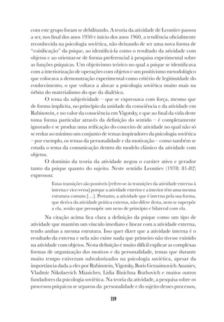 359
com este grupo foram se debilitando. A teoria da atividade de Leontiev passou
a ser, nos final dos anos 1950 e início dos anos 1960, a tendência oficialmente
reconhecida na psicologia soviética, não deixando de ser uma nova forma de
“coisificação” da psique, ao identificá-la como o resultado da atividade com
objetos e ao orientar-se de forma preferencial à pesquisa experimental sobre
as funções psíquicas. Um objetivismo teórico no qual a psique se identificava
com a interiorização de operações com objetos e um positivismo metodológico
que colocava a demonstração experimental como critério de legitimidade do
conhecimento, o que voltava a alocar a psicologia soviética muito mais na
órbita do materialismo do que da dialética.
O tema da subjetividade – que se expressava com força, mesmo que
de forma implícita, no princípio da unidade da consciência e da atividade em
Rubinstein, e no valor da consciência em Vigotsky, e que ao final da vida deste
toma forma particular através da definição do sentido – é completamente
ignorado e se produz uma reificação do conceito de atividade no qual não só
se reduz ao mínimo um conjunto de temas inspiradores da psicologia soviética
– por exemplo, os temas da personalidade e da motivação – como também se
estuda o tema da comunicação dentro do modelo clássico da atividade com
objetos.
O domínio da teoria da atividade negou o caráter ativo e gerador
tanto da psique quanto do sujeito. Neste sentido Leontiev (1978: 81-82)
expressou:
Estas transições são possíveis [refere-se às transições da atividade externa à
interna e vice-versa] porque a atividade exterior e a interior têm uma mesma
estrutura comum […]. Portanto, a atividade que é interna pela sua forma,
que deriva da atividade prática externa, não difere desta, nem se superpõe
a ela, senão que pressupõe um nexo de princípio e bilateral com ela.
Na citação acima fica clara a definição da psique como um tipo de
atividade que mantém um vínculo imediato e linear com a atividade externa,
tendo ambas a mesma estrutura. Isso quer dizer que a atividade interna é o
resultado da externa e nela não existe nada que primeiro não tivesse existido
na atividade com objetos. Nesta definição é muito difícil explicar as complexas
formas de organização dos motivos e da personalidade, temas que durante
muito tempo estiveram subvalorizados na psicologia soviética, apesar da
importância dada a eles por Rubinstein, Vigotsky, Boris Gerasimovich Ananiev,
Vladmir Nikolaevich Miasichev, Lidia Iliníchna Bozhovich e muitos outros
fundadores da psicologia soviética. Na teoria da atividade, a pesquisa sobre os
processos psíquicos se separou da personalidade e do sujeito desses processos,
 