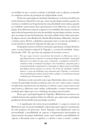 360
na medida em que o social se reduziu à atividade com os objetos, ocultando
as complexas tramas da produção da subjetividade social.
O fato de a psicologia da atividade oficialmente se declarar herdeira da
teoria histórico-cultural fez com que, tanto na psicologia soviética quanto no
exterior, se estabelecesse freqüentemente uma identidade entre ambas, quando
na realidade representam duas aproximações bem diferentes no estudo da
psique. Essa diferença começou a aparecer nos trabalhos dos autores soviéticos
após o fim da hegemonia da teoria da atividade na psicologia soviética, mesmo
que, no tempo em que foi dominante, ela tenha sofrido sérias críticas por parte
de alguns autores como Bozhovich, Natalia Menchinskaya, Miasichev, Ananiev
e muitos outros. Porém, a definitiva separação entre a teoria da atividade e a
teoria histórico-cultural de Vigotsky foi algo que só veio depois.
Os próprios autores soviéticos começam a questionar a relação histórica
entre a teoria histórico-cultural de Vigotsky e a teoria da atividade. Assim,
Zinchenko (1997: 38), que fora um seguidor de Leontiev, escreve:
No que segue tentarei caracterizar brevemente as diferenças entre a
psicologia histórico-cultural e a teoria psicológica da atividade. A principal
diferença vem dada em que, para a primeira, o problema central foi e
continua sendo a mediação da psique e da consciência, enquanto para a
teoria da atividade o importante é a orientação ao objeto, tanto na atividade
psicológica interna quanto na externa. Na teoria da atividade, também
aparece o tema da mediação, mas enquanto para Vigotsky a consciência
estava mediada pela cultura, para Leontiev a psique e a consciência estavam
mediadas por instrumentos e objetos.
Embora eu não concorde com o que Zinchenko coloca como o tema
central da psicologia histórico-cultural, pois esta teve vários temas centrais
em diferentes momentos de sua história, o evidente é que o autor marca com
total clareza a diferença entre ambas, enfatizando o caráter instrumental e
mediado pelo objeto que teve a definição da psique para Leontiev.
Penso que o principal legado de Vigotsky e Rubinstein encontra-se no
estabelecimento das seguintes linhas de reflexão, que expressam os principais
problemas desenvolvidos pela psicologia soviética:
1. A significação da teoria da personalidade é o aspecto central em
Rubinstein, que via na personalidade a alternativa para superar a atomização
da vida psíquica em processos. Tanto Vigotsky como Rubinstein viam na
personalidade a possibilidade de superar a fragmentação funcionalista na
representação da psique individual, assim como também a possibilidade de
superar a dicotomia entre o cognitivo e o afetivo e entre o social e o indivi-
 