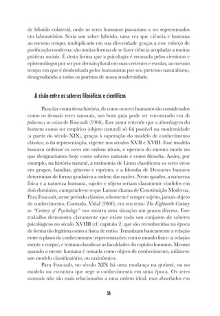 36
de híbrido colateral, onde os seres humanos passariam a ser representados
em laboratórios. Seria um saber híbrido, uma vez que ciência e humana
ao mesmo tempo, multiplicado em sua diversidade graças a esse esforço de
purificação moderna: são muitas formas de se fazer ciência acopladas a muitas
práticas sociais. É desta forma que a psicologia é recusada pelos cientistas e
epistemólogos por ser por demais plural em suas vertentes e escolas, ao mesmo
tempo em que é desdenhada pelos humanistas por seu pretenso naturalismo,
desagradando a todos os puristas de nossa modernidade.
A cisão entre os saberes filosóficos e científicos
Paradarcontadessahistória,decomoossereshumanossãoconsiderados
como os demais seres naturais, um bom guia pode ser encontrado em As
palavras e as coisas de Foucault (1966). Este autor entende que a abordagem do
homem como ser empírico (objeto natural) só foi possível na modernidade
(a partir do século XIX), graças à superação do modelo de conhecimento
clássico, o da representação, vigente nos séculos XVII e XVIII. Esse modelo
buscava ordenar os seres em ordens ideais, e operava do mesmo modo no
que designaríamos hoje como saberes naturais e como filosofia. Assim, por
exemplo, na história natural, a taxinomia de Lineu classificava os seres vivos
em grupos, famílias, gêneros e espécies, e a filosofia de Descartes buscava
determinar de forma gradativa a ordem das razões. Neste quadro, a natureza
física e a natureza humana, sujeito e objeto seriam claramente cindidos em
dois domínios, cumprindo-se o que Latour chama de Constituição Moderna.
Para Foucault, nesse período clássico, o homem é sempre sujeito, jamais objeto
de conhecimento. Contudo, Vidal (2000), em seu texto The Eighteenth Century
as “Century of Psychology” nos mostra uma situação um pouco diversa. Esse
trabalho demonstra claramente que existe todo um conjunto de saberes
psicológicos no século XVIIII (cf. capítulo 2) que são reconhecidos na época
de forma tão legítima como a física de então. Tematizam basicamente a relação
entre o plano do conhecimento (representações) com o mundo físico (a relação
mente e corpo), e tentam classificar as faculdades do espírito humano. Mesmo
quando a mente humana é tomada como objeto de conhecimento, utiliza-se
um modelo classificatório, ou taxinômico.
Para Foucault, no século XIX há uma mudança na epsitemè, ou no
modelo ou estrutura que rege o conhecimento em uma época. Os seres
naturais não são mais relacionados a uma ordem ideal, mas abordados em
 