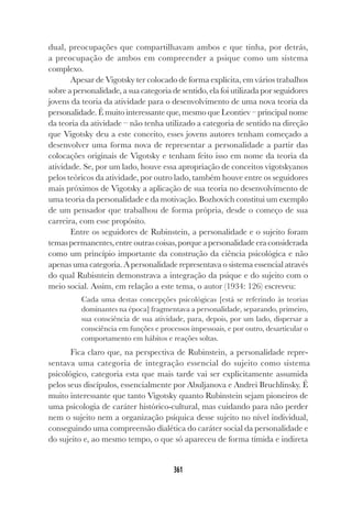 361
dual, preocupações que compartilhavam ambos e que tinha, por detrás,
a preocupação de ambos em compreender a psique como um sistema
complexo.
Apesar de Vigotsky ter colocado de forma explícita, em vários trabalhos
sobre a personalidade, a sua categoria de sentido, ela foi utilizada por seguidores
jovens da teoria da atividade para o desenvolvimento de uma nova teoria da
personalidade. É muito interessante que, mesmo que Leontiev – principal nome
da teoria da atividade – não tenha utilizado a categoria de sentido na direção
que Vigotsky deu a este conceito, esses jovens autores tenham começado a
desenvolver uma forma nova de representar a personalidade a partir das
colocações originais de Vigotsky e tenham feito isso em nome da teoria da
atividade. Se, por um lado, houve essa apropriação de conceitos vigotskyanos
pelos teóricos da atividade, por outro lado, também houve entre os seguidores
mais próximos de Vigotsky a aplicação de sua teoria no desenvolvimento de
uma teoria da personalidade e da motivação. Bozhovich constitui um exemplo
de um pensador que trabalhou de forma própria, desde o começo de sua
carreira, com esse propósito.
Entre os seguidores de Rubinstein, a personalidade e o sujeito foram
temaspermanentes,entreoutrascoisas,porqueapersonalidadeeraconsiderada
como um princípio importante da construção da ciência psicológica e não
apenas uma categoria. A personalidade representava o sistema essencial através
do qual Rubisntein demonstrava a integração da psique e do sujeito com o
meio social. Assim, em relação a este tema, o autor (1934: 126) escreveu:
Cada uma destas concepções psicológicas [está se referindo às teorias
dominantes na época] fragmentava a personalidade, separando, primeiro,
sua consciência de sua atividade, para, depois, por um lado, dispersar a
consciência em funções e processos impessoais, e por outro, desarticular o
comportamento em hábitos e reações soltas.
Fica claro que, na perspectiva de Rubinstein, a personalidade repre-
sentava uma categoria de integração essencial do sujeito como sistema
psicológico, categoria esta que mais tarde vai ser explicitamente assumida
pelos seus discípulos, essencialmente por Abuljanova e Andrei Bruchlinsky. É
muito interessante que tanto Vigotsky quanto Rubinstein sejam pioneiros de
uma psicologia de caráter histórico-cultural, mas cuidando para não perder
nem o sujeito nem a organização psíquica desse sujeito no nível individual,
conseguindo uma compreensão dialética do caráter social da personalidade e
do sujeito e, ao mesmo tempo, o que só apareceu de forma tímida e indireta
 