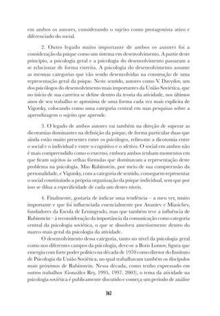 362
em ambos os autores, considerando o sujeito como protagonista ativo e
diferenciado do social.
2. Outro legado muito importante de ambos os autores foi a
consideração da psique como um sistema em desenvolvimento. A partir deste
princípio, a psicologia geral e a psicologia do desenvolvimento passaram a
se relacionar de forma estreita. A psicologia do desenvolvimento assume
as mesmas categorias que vão sendo desenvolvidas na construção de uma
representação geral da psique. Neste sentido, autores como V. Davydov, um
dos psicólogos do desenvolvimento mais importantes da União Soviética, que
no início de sua carreira se define dentro da teoria da atividade, nos últimos
anos de seu trabalho se aproxima de uma forma cada vez mais explícita de
Vigotsky, colocando como uma categoria central em suas pesquisas sobre a
aprendizagem o sujeito que aprende.
3. O legado de ambos autores vai também na direção de superar as
dicotomias dominantes na definição da psique, de forma particular duas que
ainda estão muito presentes entre os psicólogos, refiro-me a dicotomia entre
o social e o individual e entre o cognitivo e o afetivo. O social em ambos não
é mais compreendido como o externo, embora ambos tenham momentos em
que ficam sujeitos às velhas fórmulas que dominavam a representação deste
problema na psicologia. Mas Rubinstein, por meio de sua compreensão da
personalidade, e Vigotsky, com a categoria de sentido, conseguem representar
o social constituindo a própria organização da psique individual, sem que por
isso se dilua a especificidade de cada um destes níveis.
4. Finalmente, gostaria de indicar uma tendência – a meu ver, muito
importante e que foi influenciada essencialmente por Ananiev e Miasichev,
fundadores da Escola de Leningrado, mas que também teve a influência de
Rubinstein – à reconsideração da importância da comunicação como categoria
central da psicologia soviética, o que se dissolveu anteriormente dentro do
marco mais geral da psicologia da atividade.
O desenvolvimento dessa categoria, tanto no nível da psicologia geral
como nos diferentes campos da psicologia, deve-se a Boris Lomov, figura que
emergiu com forte poder político na década de 1970 como diretor do Instituto
de Psicologia da União Soviética, no qual trabalhavam também os discípulos
mais próximos de Rubinstein. Nessa década, como tenho expressado em
outros trabalhos (González Rey, 1995, 1997, 2003), o tema da atividade na
psicologia soviética é publicamente discutido e começa um período de análise
 