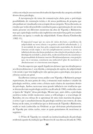 363
crítica em relação aos excessos derivados da hipertrofia da categoria atividade
dentro dessa psicologia.
A incorporação do tema da comunicação abriu para a psicologia
possibilidades de construção teórica e de novos problemas de pesquisa que
não podiam ser visualizados sem o resgate dessa categoria. Nessa discussão, os
estudos que tenho desenvolvido contribuem para a aproximação de um tema
muito presente em diferentes momentos da obra de Vigotsky e Rubinstein,
mas que a psicologia soviética não explicitou com maior força pelo seu caráter
subversivo na época: o estudo da subjetividade. Como dissera Chudnovsky
(1982: 15),
É impossível negar que no curso de vários decênios, o problema da
subjetividade na nossa ciência e na prática social foi subvalorizado. […]
A necessidade de uma luta pela compreensão materialista do desenvol-
vimento social exigiu (e isto foi completamente correto) o acento na
influência decisiva das forças produtivas e das relações de produção sobre a
ideologia da sociedade e, através dela, no desenvolvimento da consciência e
da personalidade do homem concreto. Desafortunadamente, estas posições
que, em si mesmas, constituem um indiscutível pilar do marxismo se
absolutizaram e se converteram num dogma.
Um dos aspectos que aquele legado nos deixou e que nos desafia para o
seu desenvolvimento é, sem dúvida, a integração do sujeito, da subjetividade
e do social, o que tem implicações não apenas para a psicologia, mas para as
ciências sociais em geral.
Escolhemos começar nossa análise com Vigotsky e Rubinstein porque
representam, do meu ponto de vista, o momento mais maduro e criador da
psicologia soviética, assim como a leitura mais criativa do marxismo dentro
da psicologia. Ambos exerceram uma grande influência nas tendências que
se desenvolveram na psicologia soviética na década de 1960, conhecida como
a época do “degelo” dessa psicologia. Mesmo que, antes deles, a psicologia
soviética tenha vivido momentos como a reflexologia e a reactologia de
Kornilov, em seu esforço de se aproximar de uma visão marxista da psique,
o certo é que o amadurecimento da psicologia soviética nos remete, de uma
forma ou de outra, às tendências que se derivaram de Vigotsky e Rubinstein,
sendo as mais conhecidas no Ocidente as que derivaram prioritariamente
de Vigotsky por várias razões, entre as quais gostaríamos de mencionar as
seguintes:
1. O fato de Vigotsky ter entrado na institucionalização da psicologia
ocidental a partir da tradução que Bruner fez de sua obra na década de 1960,
 