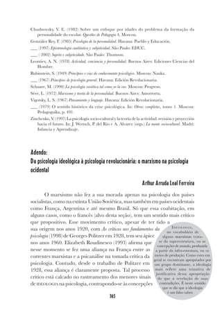 365
Chudnovsky, V. E. (1982) Sobre um enfoque por idades do problema da formação da
personalidade do escolar. Questões de Pedagogia 4, Moscou.
González Rey, F. (1985) Psicología de la personalidad. Havana: Pueblo y Educación.
(1997) Epistemología cualitativa y subjetividad. São Paulo: EDUC.
( 2002) Sujeito e subjetividade. São Paulo: Thomson.
Leontiev, A. N. (1978) Actividad, conciencia y personalidad. Buenos Aires: Ediciones Ciencias del
Hombre.
Rubinstein, S. (1949) Princípios e vias do conhecimento psicológico. Moscou: Nauka.
(1967) Principios de psicología general. Havana: Edición Revolucionaria.
Schuare, M. (1990) La psicología soviética tal como yo la veo. Moscou: Progreso.
Séve, L. (1972) Marxismo y teoría de la personalidad. Buenos Aires: Amorrortu.
Vigotsky, L. S. (1967) Pensamiento y lenguaje. Havana: Edición Revolucionaria.
(1979) O sentido histórico da crise psicológica. In: Obras completas, tomo 1. Moscou:
Pedagoguika, p. 491.
Zinchenko, V. (1997) La psicología socio-cultural y la teoría de la actividad: revisión y proyección
hacia el futuro. In: J. Wertsch, P. del Rio e A. Alvarez (orgs.) La mente sociocultural. Madri:
Infancia y Aprendizaje.
Adendo:
Da psicologia ideológica à psicologia revolucionária: o marxismo na psicologia
ocidental
Arthur Arruda Leal Ferreira
O marxismo não fez a sua morada apenas na psicologia dos países
socialistas, como na extinta União Soviética, mas também em países ocidentais
como França, Argentina e até mesmo Brasil. Só que essa coabitação, em
alguns casos, como o francês (alvo desta seção), tem um sentido mais crítico
que propositivo. Esse movimento crítico, apesar de ter tido a
sua origem nos anos 1920, com As críticas aos fundamentos da
psicologia (1998) de Georges Politzer em 1928, tem seu ápice
nos anos 1960. Elizabeth Roudinesco (1993) afirma que
nesse momento se fez uma aliança na França entre as
correntes marxistas e a psicanálise na tomada crítica da
psicologia. Contudo, desde o trabalho de Politzer em
1928, essa aliança é claramente proposta. Tal processo
crítico está calcado no rastreamento dos menores sinais
de IDEOLOGIA na psicologia, contrapondo-se às concepções
ID E O L O G I A ,
no vocabulário de
alguns marxistas trata-
se da superestrutura, ou as
concepções de mundo, produzida
a partir da infra-estrutura, ou os
meios de produção. Como estes em
geral se encontram apropriados por
um grupo dominante, a ideologia
mais reflete uma tentativa de
justificativa dessa apropriação
do que a revelação de suas
contradições. É neste sentido
que se diz que a ideologia
é um falso saber.
 