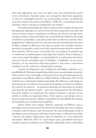 366
ditas mais objetivistas, que viam este saber como um conhecimento neutro
acerca do homem. Atuando assim, tais concepções objetivistas apagariam
os sinais de contradição presentes em nossas práticas sociais, ao mitificá-las
como fato natural. Nas palavras de Politzer (1998: 40), “os psicólogos são tão
cientistas como os selvagens evangelizados são cristãos”.
O antídoto à psicologia dita objetiva opera desde a simples denúncia da
ideologia que impregna este saber até sua derradeira superação num saber fiel
à letra marxista. Aqui se reproduzem os dilemas das diversas interpretações
marxistas, desde as mais materialistas até as mais histórico-dialéticas. De modo
semelhante à psicanálise, o que passa à discussão nas diversas correntes não é
propriamente a diferença dos seus conceitos, mas uma interpretação dos textos
de Marx e Engels. A diferença é que aqui, nos países não socialistas não há a
pressão de um partido central, mas o livre jogo de interpretação do sentido da
obra marxista. Não há, pois, um partido, mas um conjunto de partidos que
se constituem em tribunais para a psicologia dita objetiva. Nesses tribunais, o
crime seria sempre ideológico e sua premeditação, o ocultamento do homem
concreto (seja ele entendido como ser biológico, trabalhador, ou ente sócio-
histórico) ou sua consciência libertária possível (e não tanto a consciência
cotidiana ou real), conforme a interpretação marxista.
A partir do julgamento por ocultamento ideológico, insinua-se ou a
possibilidade de libertação da psicologia objetiva por uma psicologia renovada e
crítica, ou por vezes a sua simples condenação. Sem vistas à recuperação do réu,
pensadores como Herbert Marcuse e Didier Deleule (cf. Bernard, 1983: 73-78)
estabelecem a condenação sumária à psicologia. Para Marcuse, a psicologia é o
instrumento por excelência, na passagem de um projeto científico-tecnológico
de controle da natureza – na promessa iluminista de libertação do homem
pelo domínio do mundo natural – para um monitoramento dos indivíduos,
buscando duplicar, na engenharia das relações humanas, o mesmo sucesso
obtido no âmbito da engenharia física. Neste aspecto, a psicologia seria ao
mesmo tempo instrumento e disfarce (ao postular sua neutralidade) das relações
de dominação da sociedade tecnototalitária.
Numa análise mais simples, Deleule, inspirado em Politzer, toma a
psicologia como um instrumento de reforma da sociedade, que seria o antídoto
contrário a toda revolução, único instrumento de real transformação social. A
psicologia como instrumento reformista atuaria numa “reabsorção metódica
e discreta do negativo [dimensão crítica do homem] até a sua eliminação
sistemática” (Bernard, 1983: 76). A psicologia é, pois, a guardiã do sistema ao
atualizar pequenas mudanças nos indivíduos, impedindo assim a derradeira
 