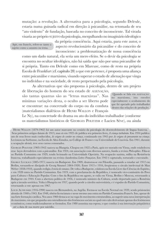 367
mutação: a revolução. A alternativa para a psicologia, segundo Deleule,
estaria numa guinada radical em direção à psicanálise, na retomada de seu
“ato violento” de fundação, baseada no conceito de inconsciente. Tal virada
visaria ao próprio SUJEITO da psicologia, mergulhando no imaginário ideológico
da própria consciência. Aqui estaria, para este autor, o
aspecto revolucionário da psicanálise e do conceito de
inconsciente: a problematização de nossa consciência
como um dado natural, ela seria um mero efeito. Se o devir da psicologia se
encontra no ocultar ideológico, não há saída que não por uma psicanálise de
si própria. Tanto em Deleule como em Marcuse, como de resto na própria
Escola de Frankfurt (cf. capítulo 28) a que este pertence, é proposta uma aliança
entre psicanálise e marxismo, visando superar o estado de alienação que vinga
no indivíduo e na sociedade, de resto perpetuado pela psicologia.
As alternativas que são propostas à psicologia, dentro de um projeto
de libertação do homem do seu estado de ALIENAÇÃO,
são tantas quantas são as “letras marxistas”. Nas
mínimas variações desta, o oculto a ser liberto pode
se encontrar: na concretude do corpo ou da conduta
(materialismos dialéticos de HENRI WALLON e François
Le Ny), na concretude do drama ou ato do indivíduo trabalhador (conforme
os materialismos históricos de GEORGES POLITZER e Lucien Séve), ou ainda
HENRI WALLON (1879-1962) foi um autor marcante no cenário da psicologia do desenvolvimento de língua francesa.
Seus primeiros artigos datam de 1913, mas só em 1925 ele publica seu primeiro livro, A criança turbulenta. Em 1934 publica
um de seus livros mais conhecidos, As origens do caráter na criança, continuado em 1945 por As origens do pensamento na criança.
Lecionou na Sorbonne, na Escola de Altos Estudos, no Collège de France e na Universidade de Cracòvia. Em 1941, durante
a ocupação alemã, teve seus cursos censurados.
GEORGES POLITZER (1903-1942) nasceu na Hungria. Chegou em 1922 a Paris, após ter morado em Viena, onde estabeleceu
seus laços derradeiros com a psicanálise. Em 1924, em associação com diversos autores, funda a revista Philosophies. Filia-se
ao Partido Comunista em 1929, tendo lecionado na Universidade Operária. Na ocupacão nazista, milita na Resistência
francesa, trabalhando especialmente na revista clandestina Lettres Françaises. Em 1942 é capturado, torturado e executado.
GEORGY LUCKÀCS (1885-1971) nasceu em Budapeste. Em 1909, doutorou-se em Filosofia, passando a estudar até 1912 em
Berlim, tornando-se discìpulo de Georg Simmel (1864-1920). Entre 1913 e 1916, freqüentou o círculo intelectual de Max
Weber (1858-1918), quando redigiu A teoria do romance. De volta a Budapeste, colabora na Escola Livre das Ciências do Espírito,
e em 1928 entra no Partido Comunista. Em 1919, com a proclamacão da República, é nomeado vice-comissário do Povo
para Cultura e Educação Popular. Com o fim da República em agosto, se exila em Viena, Berlim e Moscou, retornando a
Budapeste em 1944. Com a abertura política de 1956, é nomeado ministro da Cultura, sendo deportado para a Romênia
após a invasão soviética. Volta à Hungria em 1957, quando perde a cátedra universitária, e è expulso do Partido Comunista,
retornando a este apenas em 1967.
LOUIS ALTHUSSER (1916-1990) nasceu em Birmandreis, na Argélia. Forma-se na Escola Normal em 1939, sendo prisioneiro
alemão de 1940 a 1945. Em 1948, obtém licenciatura e nesse mesmo ano entra no Partido Comunista Francês. Isto, apesar de
sua forte formação católica. Nos anos 1960 destaca-se na vaga do movimento estruturalista, ao sugerir uma nova interpretação
do marxismo, em que propunha um entendimento dos fenômenos sociais no qual estes não derivariam apenas dos fenômenos
econômicos, como tradicionalmente se formulou. Em 1980 assassina sua esposa, o que conduz à sua internação psiquiátrica
até a data de sua morte por suicídio.
Quando se fala em ALIENAÇÃO
no marxismo, isto envolve
especialmente o ocultamento do
que foi operado pelo trabalhador
dentro das relações de produção.
Sujet, em francês, refere-se tanto a
sujeito como a assunto ou tema.
 
