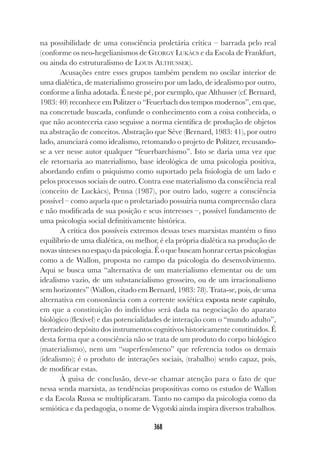 368
na possibilidade de uma consciência proletária crítica – barrada pelo real
(conforme os neo-hegelianismos de GEORGY LUKÀCS e da Escola de Frankfurt,
ou ainda do estruturalismo de LOUIS ALTHUSSER).
Acusações entre esses grupos também pendem no oscilar interior de
uma dialética, de materialismo grosseiro por um lado, de idealismo por outro,
conforme a linha adotada. É neste pé, por exemplo, que Althusser (cf. Bernard,
1983: 40) reconhece em Politzer o “Feuerbach dos tempos modernos”, em que,
na concretude buscada, confunde o conhecimento com a coisa conhecida, o
que não aconteceria caso seguisse a norma científica de produção de objetos
na abstração de conceitos. Abstração que Sève (Bernard, 1983: 41), por outro
lado, anunciará como idealismo, retomando o projeto de Politzer, recusando-
se a ver nesse autor qualquer “feuerbarchismo”. Isto se daria uma vez que
ele retornaria ao materialismo, base ideológica de uma psicologia positiva,
abordando enfim o psiquismo como suportado pela fisiologia de um lado e
pelos processos sociais de outro. Contra esse materialismo da consciência real
(conceito de Luckàcs), Penna (1987), por outro lado, sugere a consciência
possível – como aquela que o proletariado possuiria numa compreensão clara
e não modificada de sua posição e seus interesses –, possível fundamento de
uma psicologia social definitivamente histórica.
A crítica dos possíveis extremos dessas teses marxistas mantém o fino
equilíbrio de uma dialética, ou melhor, é ela própria dialética na produção de
novas sínteses no espaço da psicologia. É o que buscam honrar certas psicologias
como a de Wallon, proposta no campo da psicologia do desenvolvimento.
Aqui se busca uma “alternativa de um materialismo elementar ou de um
idealismo vazio, de um substancialismo grosseiro, ou de um irracionalismo
sem horizontes” (Wallon, citado em Bernard, 1983: 78). Trata-se, pois, de uma
alternativa em consonância com a corrente soviética exposta neste capítulo,
em que a constituição do indivíduo será dada na negociação do aparato
biológico (flexível) e das potencialidades de interação com o “mundo adulto”,
derradeiro depósito dos instrumentos cognitivos historicamente constituídos. É
desta forma que a consciência não se trata de um produto do corpo biológico
(materialismo), nem um “superfenômeno” que referencia todos os demais
(idealismo); é o produto de interações sociais, (trabalho) sendo capaz, pois,
de modificar estas.
À guisa de conclusão, deve-se chamar atenção para o fato de que
nessa senda marxista, as tendências propositivas como os estudos de Wallon
e da Escola Russa se multiplicaram. Tanto no campo da psicologia como da
semiótica e da pedagogia, o nome de Vygotski ainda inspira diversos trabalhos.
 