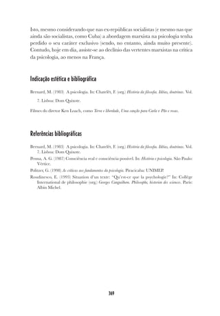 369
Isto, mesmo considerando que nas ex-repúblicas socialistas (e mesmo nas que
ainda são socialistas, como Cuba) a abordagem marxista na psicologia tenha
perdido o seu caráter exclusivo (sendo, no entanto, ainda muito presente).
Contudo, hoje em dia, assiste-se ao declínio das vertentes marxistas na crítica
da psicologia, ao menos na França.
Indicação estética e bibliográfica
Bernard, M. (1983) A psicologia. In: Chatelêt, F. (org.) História da filosofia. Idéias, doutrinas. Vol.
7. Lisboa: Dom Quixote.
Filmes do diretor Ken Loach, como Terra e liberdade, Uma canção para Carla e Pão e rosas.
Referências bibliográficas
Bernard, M. (1983) A psicologia. In: Chatelêt, F. (org.) História da filosofia. Idéias, doutrinas. Vol.
7. Lisboa: Dom Quixote.
Penna, A. G. (1987) Consciência real e consciência possível. In: História e psicologia. São Paulo:
Vértice.
Politzer, G. (1998) As críticas aos fundamentos da psicologia. Piracicaba: UNIMEP.
Roudinesco, E. (1993) Situation d’un texte: “Qu’est-ce que la psychologie?” In: Collège
International de philosophie (org.) Georges Canguilhem. Philosophe, historien des sciences. Paris:
Albin Michel.
 
