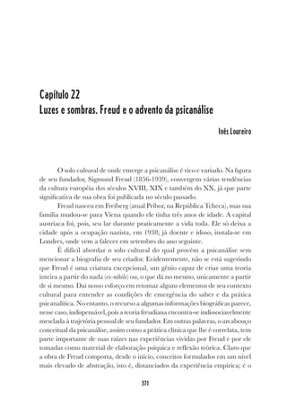 371
Capítulo 22
Luzes e sombras. Freud e o advento da psicanálise
Inês Loureiro
O solo cultural de onde emerge a psicanálise é rico e variado. Na figura
de seu fundador, Sigmund Freud (1856-1939), convergem várias tendências
da cultura européia dos séculos XVIII, XIX e também do XX, já que parte
significativa de sua obra foi publicada no século passado.
Freud nasceu em Freiberg (atual Pribor, na República Tcheca), mas sua
família mudou-se para Viena quando ele tinha três anos de idade. A capital
austríaca foi, pois, seu lar durante praticamente a vida toda. Ele só deixa a
cidade após a ocupação nazista, em 1938; já doente e idoso, instala-se em
Londres, onde vem a falecer em setembro do ano seguinte.
É difícil abordar o solo cultural do qual provém a psicanálise sem
mencionar a biografia de seu criador. Evidentemente, não se está sugerindo
que Freud é uma criatura excepcional, um gênio capaz de criar uma teoria
inteira a partir do nada (ex-nihilo) ou, o que dá no mesmo, unicamente a partir
de si mesmo. Daí nosso esforço em retomar alguns elementos de seu contexto
cultural para entender as condições de emergência do saber e da prática
psicanalítica. No entanto, o recurso a algumas informações biográficas parece,
nesse caso, indispensável, pois a teoria freudiana encontra-se indissociavelmente
mesclada à trajetória pessoal de seu fundador. Em outras palavras, o arcabouço
conceitual da psicanálise, assim como a prática clínica que lhe é correlata, tem
parte importante de suas raízes nas experiências vividas por Freud e por ele
tomadas como material de elaboração psíquica e reflexão teórica. Claro que
a obra de Freud comporta, desde o início, conceitos formulados em um nível
mais elevado de abstração, isto é, distanciados da experiência empírica; é o
 