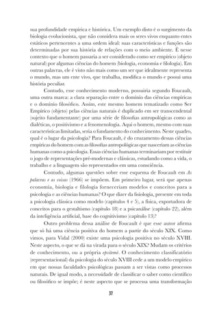 37
sua profundidade empírica e histórica. Um exemplo disto é o surgimento da
biologia evolucionista, que não considera mais os seres vivos enquanto entes
estáticos pertencentes a uma ordem ideal: suas características e funções são
determinadas por sua história de relações com o meio ambiente. É nesse
contexto que o homem passaria a ser considerado como ser empírico (objeto
natural) por algumas ciências do homem (biologia, economia e filologia). Em
outras palavras, ele é visto não mais como um ser que idealmente representa
o mundo, mas um ente vivo, que trabalha, modifica o mundo e possui uma
história peculiar.
Contudo, esse conhecimento moderno, possuiria segundo Foucault,
uma outra marca: a clara separação entre o domínio das ciências empíricas
e o domínio filosófico. Assim, este mesmo homem tematizado como Ser
Empírico (objeto) pelas ciências naturais é duplicado em ser transcendental
(sujeito fundamentante) por uma série de filosofias antropológicas como as
dialéticas, o positivismo e a fenomenologia. Aqui o homem, mesmo com suas
características limitadas, seria o fundamento do conhecimento. Neste quadro,
qual é o lugar da psicologia? Para Foucault, é do cruzamento dessas ciências
empíricas do homem com as filosofias antropológicas que nasceriam as ciências
humanas como a psicologia. Essas ciências humanas terminariam por restituir
o jogo de representações pré-modernas e clássicas, estudando como a vida, o
trabalho e a linguagem são representados em uma consciência.
Contudo, algumas questões sobre esse esquema de Foucault em As
palavras e as coisas (1966) se impõem. Em primeiro lugar, será que apenas
economia, biologia e filologia forneceriam modelos e conceitos para a
psicologia e as ciências humanas? O que dizer da fisiologia, presente em toda
a psicologia clássica como modelo (capítulos 4 e 5), a física, exportadora de
conceitos para o gestaltismo (capítulo 18) e a psicanálise (capítulo 22), além
da inteligência artificial, base do cognitivismo (capítulo 13)?
Outro problema dessa análise de Foucault é que esse autor afirma
que só há uma ciência positiva do homem a partir do século XIX. Como
vimos, para Vidal (2000) existe uma psicologia positiva no século XVIII.
Neste aspecto, o que se dá na virada para o século XIX? Mudam os critérios
de conhecimento, ou a própria epsitemè. O conhecimento classificatório
(representacional) da psicologia do século XVIII cede a um modelo empírico
em que nossas faculdades psicológicas passam a ser vistas como processos
naturais. De igual modo, a necessidade de classificar o saber como científico
ou filosófico se impõe; é neste aspecto que se processa uma transformação
 