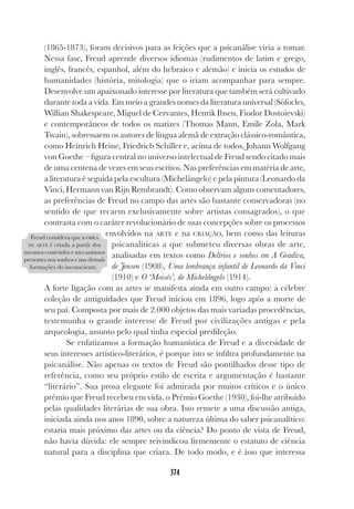 374
(1865-1873), foram decisivos para as feições que a psicanálise viria a tomar.
Nessa fase, Freud aprende diversos idiomas (rudimentos de latim e grego,
inglês, francês, espanhol, além do hebraico e alemão) e inicia os estudos de
humanidades (história, mitologia) que o iriam acompanhar para sempre.
Desenvolve um apaixonado interesse por literatura que também será cultivado
durante toda a vida. Em meio a grandes nomes da literatura universal (Sófocles,
Willian Shakespeare, Miguel de Cervantes, Henrik Ibsen, Fiodor Dostoievski)
e contemporâneos de todos os matizes (Thomas Mann, Emile Zola, Mark
Twain), sobressaem os autores de língua alemã de extração clássico-romântica,
como Heinrich Heine, Friedrich Schiller e, acima de todos, Johann Wolfgang
von Goethe – figura central no universo intelectual de Freud sendo citado mais
de uma centena de vezes em seus escritos. Nas preferências em matéria de arte,
a literatura é seguida pela escultura (Michelângelo) e pela pintura (Leonardo da
Vinci, Hermann van Rijn Rembrandt). Como observam alguns comentadores,
as preferências de Freud no campo das artes são bastante conservadoras (no
sentido de que recaem exclusivamente sobre artistas consagrados), o que
contrasta com o caráter revolucionário de suas concepções sobre os processos
envolvidos na ARTE e na CRIAÇÃO, bem como das leituras
psicanalíticas a que submeteu diversas obras de arte,
analisadas em textos como Delírios e sonhos em A Gradiva,
de Jensen (1908), Uma lembrança infantil de Leonardo da Vinci
(1910) e O ‘Moisés’, de Michelângelo (1914).
A forte ligação com as artes se manifesta ainda em outro campo: a célebre
coleção de antiguidades que Freud iniciou em 1896, logo após a morte de
seu pai. Composta por mais de 2.000 objetos das mais variadas procedências,
testemunha o grande interesse de Freud por civilizações antigas e pela
arqueologia, assunto pelo qual tinha especial predileção.
Se enfatizamos a formação humanística de Freud e a diversidade de
seus interesses artístico-literários, é porque isto se infiltra profundamente na
psicanálise. Não apenas os textos de Freud são pontilhados desse tipo de
referência, como seu próprio estilo de escrita e argumentação é bastante
“literário”. Sua prosa elegante foi admirada por muitos críticos e o único
prêmio que Freud recebeu em vida, o Prêmio Goethe (1930), foi-lhe atribuído
pelas qualidades literárias de sua obra. Isto remete a uma discussão antiga,
iniciada ainda nos anos 1890, sobre a natureza última do saber psicanalítico:
estaria mais próximo das artes ou da ciência? Do ponto de vista de Freud,
não havia dúvida: ele sempre reivindicou firmemente o estatuto de ciência
natural para a disciplina que criara. De todo modo, e é isso que interessa
Freud considera que a OBRA
DE ARTE é criada a partir dos
mesmos conteúdos e mecanismos
presentes nos sonhos e nas demais
formações do inconsciente.
 