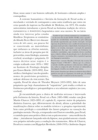 375
frisar, nosso autor é um homem cultivado, de horizontes culturais amplos e
cosmopolitas.
A vertente humanística e literária da formação de Freud acaba se
mesclando e servindo de contraponto a uma outra tendência que entra em
cena quando do ingresso na Faculdade de Medicina, em 1873. Os estudos
universitários introduzem o jovem Freud na fortíssima tradição da CIÊNCIA
EXPERIMENTAL E POSITIVISTA hegemônica entre seus mestres. Se no início
ainda teve interesse pelos estudos
filosóficos (freqüentou os seminários
do filósofo FRANZ BRENTANO durante
cerca de três anos), aos poucos foi
se convertendo ao materialismo
que embasava as ciências naturais,
inclusive as áreas de pesquisa por ele
percorridas, como fisiologia, anatomia
cerebral, neurologia e psiquiatria. O
marco decisivo nesse trajeto é o
estágio realizado entre 1876 e 1882
no Instituto de Fisiologia dirigido
por Ernest Brücke (1819-1892). Esse
médico e fisiologista é um dos grandes
nomes do positivismo germânico,
ardente defensor do FISICALISMO. Em
seguida, Freud foi aluno de Theodor Meynert (1833-1892), líder de uma
psiquiatria que hoje chamaríamos de “organicista”, pois tendia a reduzir os
fenômenos psicológicos e psicopatológicos a seu substrato orgânico (no caso,
cerebral).
Já encaminhado para a clínica de moléstias nervosas e interessado
pelo fenômeno da histeria, Freud vai a Paris (1885-1886) estudar com Jean
Martin Charcot (1825-1893) (cf. capítulo 8), expoente maior da psiquiatra
dinâmica francesa, que, diferentemente da alemã, afirma a prioridade das
manifestações clínicas sobre os modelos teóricos e a pesquisa experimental,
bem como privilegia a centralidade dos fatores psíquicos na causação das
patologias mentais. Ou seja, a temporada com Charcot consolida, para Freud,
o caminho para uma prática clínica com as psiconeuroses – uma medicina da
alma –, inicialmente lançando mão da hipnose, mas gradativamente criando
seus próprios métodos para a condução dos tratamentos. Além de Charcot,
Freud teve contato com Hyppolyte Bernheim (1840-1919) e Ambroise-August
Lembre-se que a ciência EXPERIMENTAL consolidou-se,
no decorrer dos séculos XVII e XVIII, como o grande
modelo de cientificidade. Caracteriza-se pela utilização
do método experimental, que envolve observação e descrição
rigorosas (de preferência com o auxílio de instrumentos que
garantammaiorprecisãoeobjetividade),formulaçãodeuma
hipótese a ser testada, concepção e execução do experimento
propriamente dito (que visa estudar um fenômeno em
condições controladas), cujos resultados devem contribuir
para o objetivo último de generalização, isto é, descoberta de
relações constantes e necessárias (leis), se possível expressas
em linguagem matemática.
POSITIVISMO: corrente filosófica derivada das teorias de
Auguste Comte (1798-1857 ). Afirma que só a ciência e
o método científico produzem conhecimentos válidos; por
isso, todos os campos do saber deveriam ser submetidos à
investigação científica nos moldes mais estritos.
FISICALISMO: doutrina que afirma só existirem forças físico-
químicas em ação no organismo, de modo que, em última
instância, tudo é redutível às leis da matéria.
 