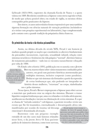 376
Liébeault (1823-1904), expoentes da chamada Escola de Nancy e a quem
visitou em 1889. Bernheim considerava a hipnose como mera sugestão verbal,
de modo que achava possível obter, em estado de vigília, os mesmos efeitos
conseguidos pelos praticantes da hipnose.
Em síntese, os anos universitários foram responsáveis por uma também
rigorosa formação em ciências naturais de extração positivista (incluindo-se
aí o treino com pesquisa experimental em laboratório), logo complementada
pelo contato com a grande tradição da psiquiatria clínica francesa.
Os primórdios da teoria e da técnica psicanalíticas
Assim, na última década do século XIX, Freud é um homem já
maduro quando propõe as noções que constituirão os alicerces fundamentais
da psicanálise; inconsciente, repressão, sexualidade infantil, relação entre
sintomas neuróticos e fenômenos da vida psíquica “normal”, diretrizes básicas
do tratamento psicanalítico – tudo isso se encontra razoavelmente esboçado
por volta de 1900.
Os Estudos sobre a histeria (1895), publicação em co-autoria com o JOSEPH
BREUER, trazem relatos sobre vários tratamentos conduzidos pelos
autores, em geral com pacientes histéricas atormentadas por
múltiplos sintomas, inclusive corporais (como paralisias).
Deduz-se que tais sintomas são formados a partir da repressão
de certas lembranças que, não podendo ser integradas na
história dessas mulheres, “retornam” no corpo, simbolizadas
nos e pelos sintomas.
Nessa época, Freud e Breuer empregavam a hipnose para obter acesso
a materiais que pudessem estar na origem dos sintomas. Durante o transe
hipnótico surgiam lembranças que, uma vez relatadas e revividas afetivamente,
auxiliavam na elucidação e mesmo na eliminação de certos sintomas. É o que
se chama de “método catártico”: sob hipnose, o paciente recorda e revive um
evento que lhe foi traumático, externalizando e descarregando afetos não
manifestados por ocasião do trauma; tal descarga
emocional é denominada ab-reação.
Ilustremos com um pequeno exemplo
extraído de um dos casos mais famosos relatados
nesse livro, o da jovem ANNA O. Essa paciente
padecia de inúmeros sintomas, como tosse nervosa,
JOSEPH BREUER
( 1 8 4 2 - 1 9 2 5 ) :
médico vienense, amigo e
colaborador de quem Freud
se afasta a partir de 1896
emrazãodedivergências
teóricas.
Freud muitas vezes retoma a
história de ANNA O. quando deseja
apresentar a psicanálise para público leigo,
como nas Cinco lições de psicanálise, de 1910.
Na verdade, Anna O. foi paciente de Breuer
no início dos anos 1880 e foi quem primeiro
se referiu à psicanálise como uma talking
cure, isto é, uma cura pela fala.
 