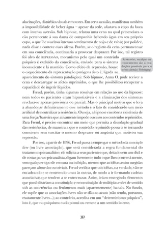 377
alucinações, distúrbios visuais e motores. Em certa ocasião, manifestou também
a impossibilidade de beber água – apesar da sede, afastava o copo da boca
com intensa aversão. Sob hipnose, relatou uma cena na qual presenciara o
cão pertencente à sua dama de companhia bebendo água em seu próprio
copo, o que lhe suscitou intensos sentimentos de nojo e de raiva; por polidez,
nada disse e conteve esses afetos. Porém, se o registro da cena permanecesse
em sua consciência, continuaria a provocar desprazer. Por isso, tal registro
foi alvo de REPRESSÃO, mecanismo pelo qual um conteúdo
psíquico é excluído da consciência, enviado para o sistema
inconsciente e lá mantido. Como efeito da repressão, houve
o esquecimento da representação patógena (isto é, ligada ao
aparecimento do sintoma patológico). Sob hipnose, Anna O. pôde reviver a
cena e descarregar os afetos suprimidos, o que lhe possibilitou recuperar a
capacidade de ingerir líquidos.
Freud, porém, tinha algumas ressalvas em relação ao uso da hipnose:
nem todos os pacientes eram hipnotizáveis e a eliminação dos sintomas
revelara-se apenas provisória ou parcial. Mas o principal motivo que o leva
a abandonar definitivamente esse método é o fato de considerá-lo um meio
artificial de neutralizar a resistência. Ou seja, a hipnose encobre a existência de
uma força/barreira que ativamente impede o acesso aos conteúdos reprimidos.
Para Freud, é preciso encontrar um meio que permita a dissolução gradual
das resistências, de maneira a que o conteúdo reprimido possa ir se tornando
consciente sem suscitar o mesmo desprazer ou angústia que motivou sua
repressão.
Por isso, a partir de 1896, Freud passa a empregar o método da associação
livre (ou livre associação), que será considerada a regra fundamental do
tratamento psicanalítico: ele solicita a seus pacientes que, deitados em um divã e
de costas para o psicanalista, digam livremente tudo o que lhes ocorrer à mente,
sem qualquer tipo de censura ou inibição, mesmo que as idéias assim surgidas
pareçam absurdas ou triviais. Freud verifica que tais idéias, na verdade, vão se
encadeando e se remetendo umas às outras, de modo a ir formando cadeias
associativas que tendem a se entrecruzar. Assim, iriam emergindo elementos
que possibilitariam a constituição e reconstituição de múltiplas redes de sentido
sob as ocorrências ou fenômenos mais (aparentemente) banais. No fundo,
ele supõe que as associações livres não se dão ao acaso (não sendo, portanto,
exatamente livres...); ao contrário, acredita em um “determinismo psíquico”,
isto é, que no psiquismo tudo possui ou remete a um sentido latente.
REPRESSÃO, recalque ou
recalcamento são as tra-
duções possíveis para o
termo alemão Verdrängung.
 