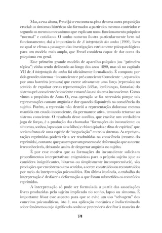 378
Mas, a essa altura, Freud já se encontra na pista de uma outra proposição
crucial: os sintomas histéricos são formados a partir dos mesmos conteúdos e
segundo os mesmos mecanismos que explicam nosso funcionamento psíquico
“normal” e cotidiano. O sonho noturno ilustra particularmente bem tal
funcionamento; daí a importância de A interpretação dos sonhos (1900), livro
no qual se efetua a passagem das investigações estritamente psicopatológicas
para um modelo mais amplo, que Freud considera capaz de dar conta do
psiquismo em geral.
Esse primeiro grande modelo de aparelho psíquico (ou “primeira
tópica”) vinha sendo delineado ao longo dos anos 1890, mas só no capítulo
VII de A interpretação dos sonhos foi oficialmente formalizado. É composto por
dois grandes sistemas – inconsciente e pré-consciente/consciente –, separados
por uma barreira (censura) que exerce ativamente uma força (repressão) no
sentido de expulsar certas representações (idéias, lembranças, fantasias) do
sistema pré-consciente/consciente e mantê-las no sistema inconsciente. Como
vimos a propósito de Anna O., essa operação se faz necessária porque tais
representações causam angústia e dor quando disponíveis na consciência do
sujeito. Porém, a repressão não destrói a representação dolorosa: mesmo
mantida em estado inconsciente, ela permanece ativa, tentando retornar ao
sistema consciente. O resultado desse conflito, que envolve um verdadeiro
jogo de forças, é a produção das chamadas “formações do inconsciente: os
sintomas, sonhos, lapsos (ou atos falhos) e chistes (piadas e ditos de espírito)” que
seriam frutos de uma espécie de “negociação” entre os sistemas. As represen-
tações reprimidas podem vir a ser readmitidas na consciência (retorno do
reprimido), contanto que passem por um processo de deformação que as torne
irreconhecíveis, deixando assim de despertar angústia no sujeito.
É por esse motivo que as formações do inconsciente solicitam
procedimentos interpretativos: enigmáticas para o próprio sujeito (que as
considera insignificantes, bizarras ou simplesmente incompreensíveis), são
produções que encobrem outros sentidos, a serem construídos ou reconstruídos
por meio da interpretação psicanalítica. Em última instância, o trabalho da
interpretação é desfazer a deformação a que foram submetidos os conteúdos
reprimidos.
A interpretação só pode ser formulada a partir das associações
livres produzidas pelo sujeito implicado no sonho, lapso ou sintoma. É
importante frisar esse aspecto para que se evite um uso “selvagem” dos
conceitos psicanalíticos, isto é, sua aplicação mecânica e indiscriminada
sobre fenômenos cujo significado oculto se pretenderia decifrar à maneira de
 