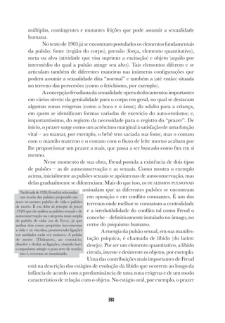 380
múltiplas, contingentes e mutantes feições que pode assumir a sexualidade
humana.
No texto de 1905 já se encontram postulados os elementos fundamentais
da pulsão: fonte (região do corpo), pressão (força, elemento quantitativo),
meta ou alvo (atividade que visa suprimir a excitação) e objeto (aquilo por
intermédio do qual a pulsão atinge seu alvo). Tais elementos diferem e se
articulam também de diferentes maneiras nas inúmeras configurações que
podem assumir a sexualidade dita “normal” e também a (até então) situada
no terreno das perversões (como o fetichismo, por exemplo).
A concepção freudiana da sexualidade opera deslocamentos importantes
em vários níveis: da genitalidade para o corpo em geral, no qual se destacam
algumas zonas erógenas (como a boca e o ânus); do adulto para a criança,
em quem se identificam formas variadas de exercício do auto-erotismo; e,
importantíssimo, do registro da necessidade para o registro do “prazer”. De
início, o prazer surge como um acréscimo marginal à satisfação de uma função
vital – ao mamar, por exemplo, o bebê tem saciada sua fome, mas o contato
com o mamilo materno e o contato com o fluxo de leite morno acabam por
lhe proporcionar um prazer a mais, que passa a ser buscado como fim em si
mesmo.
Nesse momento de sua obra, Freud postula a existência de dois tipos
de pulsões – as de autoconservação e as sexuais. Como mostra o exemplo
acima, inicialmente as pulsões sexuais se apóiam nas de autoconservação, mas
delas gradualmente se diferenciam. Mais do que isso, os DUALISMOS PULSIONAIS
assinalam que as diferentes pulsões se encontram
em oposição e em conflito constantes. É um dos
terrenos onde melhor se constatam a centralidade
e a irredutibilidade do conflito tal como Freud o
concebe – definitivamente instalado no âmago, no
cerne do psiquismo humano.
A energia da pulsão sexual, em sua manifes-
tação psíquica, é chamada de libido (do latim:
desejo). Por ser um elemento quantitativo, a libido
circula, investe e desinveste os objetos, por exemplo.
Uma das contribuições mais importantes de Freud
está na descrição dos estágios de evolução da libido que ocorrem ao longo da
infância de acordo com a predominância de uma zona erógena e de um modo
característico de relação com o objeto. No estágio oral, por exemplo, o prazer
Nadécadade1920,Freudiráreformular
sua teoria das pulsões propondo um
novo DUALISMO: pulsões de vida e pulsões
de morte. É em Além do princípio do prazer
(1920) que ele unifica as pulsões sexuais e de
autoconservação na categoria mais ampla
de pulsão de vida (ou de Eros), já que
ambas têm como propósito incrementar
a vida e os vínculos, promovendo ligações
em unidades cada vez maiores. A pulsão
de morte (Thânatos), ao contrário,
dissolve e desfaz as ligações, visando fazer
o organismo atingir o grau zero de tensão,
isto é, retornar ao inanimado.
 