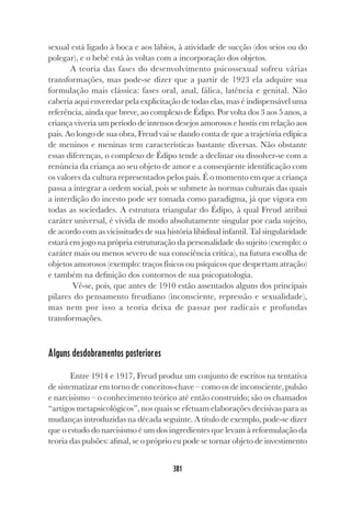 381
sexual está ligado à boca e aos lábios, à atividade de sucção (dos seios ou do
polegar), e o bebê está às voltas com a incorporação dos objetos.
A teoria das fases do desenvolvimento psicossexual sofreu várias
transformações, mas pode-se dizer que a partir de 1923 ela adquire sua
formulação mais clássica: fases oral, anal, fálica, latência e genital. Não
caberia aqui enveredar pela explicitação de todas elas, mas é indispensável uma
referência, ainda que breve, ao complexo de Édipo. Por volta dos 3 aos 5 anos, a
criança viveria um período de intensos desejos amorosos e hostis em relação aos
pais. Ao longo de sua obra, Freud vai se dando conta de que a trajetória edípica
de meninos e meninas tem características bastante diversas. Não obstante
essas diferenças, o complexo de Édipo tende a declinar ou dissolver-se com a
renúncia da criança ao seu objeto de amor e a conseqüente identificação com
os valores da cultura representados pelos pais. É o momento em que a criança
passa a integrar a ordem social, pois se submete às normas culturais das quais
a interdição do incesto pode ser tomada como paradigma, já que vigora em
todas as sociedades. A estrutura triangular do Édipo, à qual Freud atribui
caráter universal, é vivida de modo absolutamente singular por cada sujeito,
de acordo com as vicissitudes de sua história libidinal infantil. Tal singularidade
estará em jogo na própria estruturação da personalidade do sujeito (exemplo: o
caráter mais ou menos severo de sua consciência crítica), na futura escolha de
objetos amorosos (exemplo: traços físicos ou psíquicos que despertam atração)
e também na definição dos contornos de sua psicopatologia.
Vê-se, pois, que antes de 1910 estão assentados alguns dos principais
pilares do pensamento freudiano (inconsciente, repressão e sexualidade),
mas nem por isso a teoria deixa de passar por radicais e profundas
transformações.
Alguns desdobramentos posteriores
Entre 1914 e 1917, Freud produz um conjunto de escritos na tentativa
de sistematizar em torno de conceitos-chave – como os de inconsciente, pulsão
e narcisismo – o conhecimento teórico até então construído; são os chamados
“artigos metapsicológicos”, nos quais se efetuam elaborações decisivas para as
mudanças introduzidas na década seguinte. A título de exemplo, pode-se dizer
que o estudo do narcisismo é um dos ingredientes que levam à reformulação da
teoria das pulsões: afinal, se o próprio eu pode se tornar objeto de investimento
 