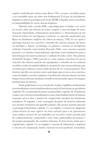 38
capital, conduzida por autores como Kant (1781), em que a metafísica passa
a ser entendida como um saber sem fundamento. É aí que são inicialmente
alojados os saberes psicológicos do século XVIII, relegados à mera metafísica
na impossibilidade de serem ciências legítimas.
Durante todo o século XIX, a psicologia para se fundar e ser aceita
no restrito clube das ciências irá tentar cumprir o novo decálogo do saber,
buscando objetividade, embasamento matemático e a determinação de um
elemento básico de investigação (conforme as sugestões produzidas por
Kant em Fundamentos metafísicos das ciências da natureza, 1786). E esse apoio à
psicologia buscará nos conceitos e métodos das ciências naturais (de início,
na fisiologia e, depois, na biologia, na química e mesmo na inteligência
artificial). Contudo, como lembra Foucault (1966), esses conceitos naturais
passarão a ter funções transcendentais, operando como fundamento para a
determinação da natureza humana e condição de todo o saber. Nas palavras
de Isabelle Stengers (1989), procede-se a uma captura conceitual em que os
conceitos das ciências naturais são apropriados e retirados do seu contexto
científico, sendo em seguida inflados à categoria de entes transcendentais, que
serviriam para embasar o nosso conhecimento de si e as nossas práticas. Essa
história específica nos mostra como a psicologia opera com os seus conceitos,
como ela duplica conceitos empíricos (extraídos das ciências naturais) em uma
função transcendental; metáforas científicas transmutadas agora em imagens
fundamentais de homem.
Assim, poderíamos ver os conceitos de energia e equilíbrio, fundamentais
na termodinâmica serem transformados na noção de boa forma no gestaltismo
(capítulo 18) e no princípio do prazer na psicanálise (capítulo 22). O primeiro
conduz esses conceitos termodinâmicos a uma visão fundamentante do homem
enquanto um ser ativo e passível de compreensão imediata dos fenômenos
mundanos. O segundo, a uma concepção desejante do homem embasada
nos circuitos energéticos do aparelho psíquico. Da mesma maneira operaria
a psicologia behaviorista (capítulo 11), ao ampliar o conceito de adaptação
(sobrevivência de uma espécie em meio natural) para o de ajustamento
(uma melhor vivência de um indivíduo em seu meio social) coroado pelo
de condicionamento, conduzindo a uma visão ambientalista do homem e
do próprio pesquisador das condutas humanas. É desta forma ainda que o
cognitivismo (capítulo 13), ao ampliar o conceito de informação e importar
o conceito de computação, funda o homem em um quadrante racionalista,
 