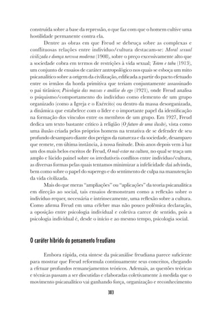 383
construída sobre a base da repressão, o que faz com que o homem cultive uma
hostilidade permanente contra ela.
Dentre as obras em que Freud se debruça sobre as complexas e
conflituosas relações entre indivíduo/cultura destacam-se: Moral sexual
civilizada e doença nervosa moderna (1908), sobre o preço excessivamente alto que
a sociedade cobra em termos de restrições à vida sexual; Totem e tabu (1913),
um conjunto de ensaios de caráter antropológico nos quais se esboça um mito
psicanalítico sobre a origem da civilização, edificada a partir do pacto efetuado
entre os irmãos da horda primitiva que teriam conjuntamente assassinado
o pai tirânico; Psicologia das massas e análise do ego (1921), onde Freud analisa
o psiquismo/comportamento do indivíduo como elemento de um grupo
organizado (como a Igreja e o Exército) ou dentro da massa desorganizada,
a dinâmica que estabelece com o líder e o importante papel da identificação
na formação dos vínculos entre os membros de um grupo. Em 1927, Freud
dedica um texto bastante crítico à religião (O futuro de uma ilusão), vista como
uma ilusão criada pelos próprios homens na tentativa de se defender de seu
profundo desamparo diante dos perigos da natureza e da sociedade, desamparo
que remete, em última instância, à nossa finitude. Dois anos depois vem à luz
um dos mais belos escritos de Freud, O mal-estar na cultura, no qual se traça um
amplo e lúcido painel sobre os irredutíveis conflitos entre indivíduo/cultura,
as diversas formas pelas quais tentamos minimizar a infelicidade daí advinda,
bem como sobre o papel do superego e do sentimento de culpa na manutenção
da vida civilizada.
Mais do que meras “ampliações” ou “aplicações” da teoria psicanalítica
em direção ao social, tais ensaios demonstram como a reflexão sobre o
indivíduo requer, necessária e intrinsecamente, uma reflexão sobre a cultura.
Como afirma Freud em uma célebre mas não pouco polêmica declaração,
a oposição entre psicologia individual e coletiva carece de sentido, pois a
psicologia individual é, desde o início e ao mesmo tempo, psicologia social.
O caráter híbrido do pensamento freudiano
Embora rápida, esta síntese da psicanálise freudiana parece suficiente
para mostrar que Freud reformula continuamente seus conceitos, chegando
a efetuar profundos remanejamentos teóricos. Ademais, as questões teóricas
e técnicas passam a ser discutidas e elaboradas coletivamente à medida que o
movimento psicanalítico vai ganhando força, organização e reconhecimento
 
