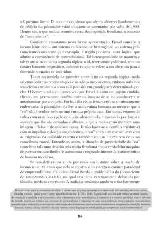 384
(cf. próximo item). De todo modo, vimos que alguns alicerces fundamentais
do edifício da psicanálise estão solidamente assentados por volta de 1900.
Dentre eles, o que melhor resume o cerne da proposição freudiana: o conceito
de “inconsciente”.
Conforme apontamos nesta breve apresentação, Freud concebe o
inconsciente como um sistema radicalmente heterogêneo ao sistema pré-
consciente/consciente (por exemplo, é regido por uma outra lógica, que
admite a coexistência de contraditórios). Tal heterogeneidade se mantém e
talvez até se acentue na segunda tópica: o id, reservatório pulsional, tem um
caráter bastante enigmático, inclusive no que se refere à sua abertura para a
dimensão somática do indivíduo.
Tanto no modelo da primeira quanto no da segunda tópica, nada
sabemos sobre as representações e os afetos inconscientes, embora soframos
seus efeitos e tenhamos nossa vida psíquica em grande parte determinada por
eles. O homem, tal como concebido por Freud, é assim um sujeito cindido,
clivado, em permanente conflito interno, incapaz de se autoconhecer e se
autodominar por completo. Por isso, diz ele, as ferozes críticas continuamente
endereçadas à psicanálise: ela fere a auto-estima humana ao mostrar que o
“eu” não é senhor nem mesmo em sua própria casa. Em suma, estamos às
voltas com uma concepção de sujeito descentrado, atravessado por forças e
sentidos que lhe são estranhos e alheios, e que a muito custo mantém uma
imagem – falsa – de unidade coesa. E não bastasse o conflito irredutível
com os impulsos e desejos inconscientes, o “eu” ainda tem que se haver com
as exigências da realidade externa e também com os imperativos de nossa
consciência moral. Entende-se, assim, a situação de precariedade do “eu”
consciente tal como descrito pela teoria freudiana – uma verdadeira máquina
de guerra contra as ilusões de autonomia e engrandecimento tão características
do homem moderno.
Se nos detivermos ainda por mais um instante sobre a noção de
inconsciente, veremos que nela se mostra com clareza o caráter paradoxal
do empreendimento freudiano. Freud herda a problemática do inconsciente
do ROMANTISMO ALEMÃO, no qual era tema extensamente debatido por
filósofos, médicos e escritores. A tradição romântica também se faz fortemente
ROMANTISMO ALEMÃO: conjunto de idéias e valores que impregnaram todos os setores da vida social germânica (artes,
filosofia, ciência, política etc.) entre, aproximadamente, 1770 e 1830. Algumas de suas características centrais: anseio
de restaurar a unidade e a harmonia (entre o homem e seus semelhantes, a natureza e o cosmo) perdidas com o advento
do mundo moderno; crítica aos excessos do racionalismo e algumas de suas características (materialismo, mecanicismo,
quantificação, abstração); conseqüente valorização dos fenômenos não racionais (sentimentos, imaginação, intuição, instintos,
loucura, sonho, corpo, morte) e da arte/poesia como linguagem privilegiada para expressar o não-representável.
 