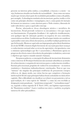 385
presente no interesse pelos sonhos, a sexualidade, a loucura e a morte – ou
seja, fenômenos situados nas bordas da racionalidade –, bem como em outras
noções que vieram a fazer parte do vocabulário psicanalítico (como a de pulsão,
por exemplo). A abordagem romântica do inconsciente, porém, tendia a vê-lo
como um princípio absoluto e transpsíquico, isto é, como ponto de inserção
do homem na natureza e como abertura para o Todo cósmico, dimensão de
onde tudo deriva e para a qual tudo converge.
Porém, afastando-se dessa abordagem mística e metafísica do
inconsciente, Freud pretende esclarecer os mecanismos e leis que regem
seu funcionamento. O propósito freudiano é de explicá-lo cientificamente,
sem qualquer tipo de valoração (positiva ou negativa) de seus conteúdos,
características ou efeitos. Lembremos que Freud sempre insistiu em considerar
a psicanálise como uma ciência da natureza, na melhor tradição positivista em
que foi formado. Mostra-se aqui toda sua impregnação pelos ideais iluministas
do século XVIII: o homem dispõe livremente de sua razão para fazer avançar
o conhecimento racional sobre as trevas da superstição e da ignorância; com
o otimismo epistemológico que lhe é característico, o Iluminismo aposta no
progresso da ciência rumo à descoberta dos princípios verdadeiros, universais
e objetivos que regem o mundo natural e humano.
Em poucas palavras, a concepção freudiana de inconsciente demonstra
como o interesse de Freud por fenômenos não racionais subordina-se ao intuito
de esclarecimento e conquista de tais terrenos para o conhecimento científico.
Fascínio pelo irracional, propósito de conhecê-lo racionalmente – eis motivos
românticos e iluministas indissoluvelmente entrelaçados. Note-se que essa
“mistura” tão singular das principais tendências do pensamento europeu
reflete-se, de algum modo, nas várias facetas que compõem a formação
intelectual de Freud (cujas principais balizas foram assinaladas no início deste
capítulo). Daí a dificuldade em classificar ou reduzir seu pensamento a tal ou
qual tradição; ele é uma espécie de “híbrido” e, como tal, tem recebido as
designações mais paradoxais – “positivismo temperado”, “racionalismo negro”
ou, segundo a ótima sugestão de Y. Yovel (1991), um legítimo representante
do “Iluminismo sombrio”. Luzes e sombras nas raízes e, também, na própria
natureza do saber psicanalítico.
 