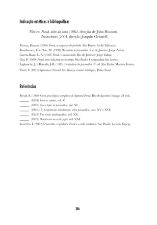 386
Indicação estéticas e bibliográficas
Filmes: Freud, além da alma (1962, direção de John Huston).
Inconscientes (2004, direção Joaquín Oristrell).
Mezan, Renato. (2000) Freud, a conquista do proibido. São Paulo: Ateliê Editorial.
Roudinesco, E. e Plon, M. (1998) Dicionário de psicanálise. Rio de Janeiro: Jorge Zahar.
Garcia-Roza, L. A. (1984) Freud e o inconsciente. Rio de Janeiro: Jorge Zahar.
Gay, P. (1989) Freud, uma vida para nosso tempo. São Paulo: Companhia das Letras.
Laplanche, J. e Pontalis, J-B. (1985) Vocabulário da psicanálise. 8a
ed. São Paulo: Martins Fontes.
Yovel, Y. (1991) Spinoza et Freud. In: Spinoza et autres hérétiques. Paris: Seuil.
Referências
Freud, S. (1980) Obras psicológicas completas de Sigmund Freud. Rio de Janeiro: Imago, 24 vols.
______ (1901) Sobre os sonhos, vol. V.
______ (1910) Cinco lições de psicanálise, vol. XI.
______ (1916-17) Conferências introdutórias sobre psicanálise, vols. XV e XVI.
______ (1925) Um estudo autobiográfico, vol. XX.
______ (1929) O mal estar na civilização, vol. XXI.
Loureiro, I. (2002) O carvalho e o pinheiro. Freud e o estilo romântico. São Paulo: Escuta/Fapesp.
 
