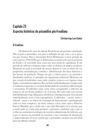 387
Capítulo 23
Aspectos históricos da psicanálise pós-freudiana
Christian Ingo Lenz Dunker
O freudismo
Os últimos dez anos da vida de Freud foram um período conturbado.
Não só para a psicanálise, mas para a definição do que viria a ser a época
em que vivemos. Para o historiador Erich Hobsbawm, é nesse período do
entre guerras (1919-1938) que se delineariam as matrizes de uma nova forma
de Estado e de sociedade, bem como um novo modo de capitalismo. É um
período de reflexão e balanço crítico sobre os destinos do projeto moderno.
Momento no qual a sociedade de massas depara-se com os efeitos de sua
progressiva racionalização, controle e administração dos laços humanos e
das formas de produção. Tempo em que a cultura passa a ser pensada e
distribuída conforme os princípios da organização industrial. Momento em
que a noção de indivíduo, como valor e projeto, começa a ser exposta a uma
dupla e contraditória exigência. Por um lado a individualização é o lugar onde
se realizam a expressão e o exercício da liberdade de consciência, diferenciação
e autonomia. O indivíduo surge assim como conquistador e soberano da
natureza, de seu destino político e de si mesmo. Por outro lado, essa mesma
individualização exige adequação, obediência e homogeneização. Essa mesma
individualização serve a fins segregatórios. A diferença – sexual, étnica e
cultural – passa a ser objeto de estratégias de domesticação e patologização
cada vez mais complexas. Ao final, começa a ficar claro, após a Primeira
Guerra Mundial, que a razão não é um valor libertador em si mesmo, que
a razão pode ser usada para produzir e gerenciar a barbárie, seja a que se
verifica no morticínio tecnológico do exercício administrado da violência, seja
a que se observa na sociedade de consumo e suas estratégias de dominação
e impessoalização. É nesse cenário que a psicanálise encontra um solo fértil
para sua difusão cultural.
 
