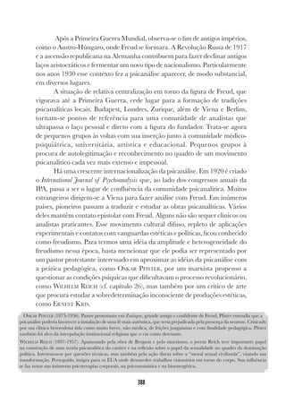 388
Após a Primeira Guerra Mundial, observa-se o fim de antigos impérios,
como o Austro-Húngaro, onde Freud se formara. A Revolução Russa de 1917
e a ascensão republicana na Alemanha contribuem para fazer declinar antigos
laços aristocráticos e fermentar um novo tipo de nacionalismo. Particularmente
nos anos 1930 esse contexto fez a psicanálise aparecer, de modo substancial,
em diversos lugares.
A situação de relativa centralização em torno da figura de Freud, que
vigorava até a Primeira Guerra, cede lugar para a formação de tradições
psicanalíticas locais. Budapest, Londres, Zurique, além de Viena e Berlim,
tornam-se pontos de referência para uma comunidade de analistas que
ultrapassa o laço pessoal e direto com a figura do fundador. Trata-se agora
de pequenos grupos às voltas com sua inserção junto à comunidade médico-
psiquiátrica, universitária, artística e educacional. Pequenos grupos à
procura de autolegitimação e reconhecimento no quadro de um movimento
psicanalítico cada vez mais extenso e impessoal.
Há uma crescente internacionalização da psicanálise. Em 1920 é criado
o International Journal of Psychoanalysis que, ao lado dos congressos anuais da
IPA, passa a ser o lugar de confluência da comunidade psicanalítica. Muitos
estrangeiros dirigem-se a Viena para fazer análise com Freud. Em inúmeros
países, pioneiros passam a traduzir e estudar as obras psicanalíticas. Vários
deles mantêm contato epistolar com Freud. Alguns não são sequer clínicos ou
analistas praticantes. Esse movimento cultural difuso, repleto de aplicações
experimentais e contatos com vanguardas estéticas e políticas, ficou conhecido
como freudismo. Para termos uma idéia da amplitude e heterogeneidade do
freudismo nessa época, basta mencionar que ele podia ser representado por
um pastor protestante interessado em aproximar as idéias da psicanálise com
a prática pedagógica, como OSKAR PFISTER, por um marxista propenso a
questionar as condições psíquicas que dificultavam o processo revolucionário,
como WILHELM REICH (cf. capítulo 26), mas também por um crítico de arte
que procura estudar a sobredeterminação inconsciente de produções estéticas,
como ERNEST KRIS.
OSKAR PFISTER (1873-1956). Pastor protestante em Zurique, grande amigo e confidente de Freud, Pfister entendia que a
psicanálise poderia favorecer a instalação de uma fé mais autêntica, que seria prejudicada pela presença da neurose. Criticado
por sua clínica heterodoxa tida como muito breve, não médica, de feições junguianas e com finalidade pedagógica, Pfister
também foi alvo da interpelação institucional religiosa que o via como desviante.
WILHELM REICH (1897-1957). Apaixonado pela obra de Bergson e pelo marxismo, o jovem Reich teve importante papel
na construção de uma teoria psicanalítica do caráter e na reflexão sobre o papel da sexualidade no quadro da dominação
política. Interessou-se por questões técnicas, mas também pela ação direta sobre a “moral sexual civilizada”, visando sua
transformação. Perseguido, imigra para os EUA onde desenvolve trabalhos visionários em torno do corpo. Sua influência
se faz notar nas inúmeras psicoterapias corporais, na psicossomática e na bioenergética.
 