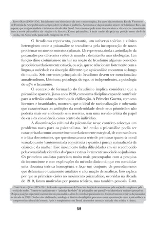 389
O freudismo representa, portanto, um universo teórico e clínico
heterogêneo onde a psicanálise se transforma pela incorporação de novos
problemas em novos contextos culturais. Ele representa ainda a assimilação da
psicanálise por diferentes visões de mundo e distintas formas ideológicas. Em
função disso costumam-se incluir na noção de freudismo algumas conexões
geopolíticas relativamente estáveis, ou seja, que se relacionam fortemente com a
língua, a sociedade e a absorção diferente que a psicanálise encontrou ao longo
do mundo. Seis correntes principais do freudismo devem ser mencionadas:
annafreudismo, kleinismo, psicologia do ego, os independentes, a psicologia
do self e o lacanismo.
O contexto de formação do freudismo implica considerar que a
psicanálise aparecia, já nos anos 1920, como uma disciplina capaz de contribuir
para a reflexão sobre os destinos da civilização. A Primeira Guerra, com seus
horrores e insanidades, mostrara que o ideal de racionalização e soberania
que caracterizava as ambições da modernidade desde seus primórdios não
poderia mais ser endossado sem reservas, sem uma revisão crítica do papel
do eu e da consciência como centro do indivíduo.
A disseminação cultural da psicanálise nesse contexto colocava um
problema novo para os psicanalistas. Até então a psicanálise podia ser
caracterizada como um movimento relativamente marginal, de contracultura
e crítica dos costumes, que questionava uma série de premissas quanto à moral
sexual, quanto à autonomia da consciência e quanto à pureza naturalizada da
criança e da mulher. Esse movimento tinha dificuldades em ser reconhecido
pela comunidade científica da época e estava fortemente associado ao judaísmo.
Os primeiros analistas pareciam muito mais preocupados com a pesquisa
do inconsciente e com explorações do método clínico do que em consolidar
uma doutrina teórica homogênea e fixar um conjunto de procedimentos
que definiriam o tratamento analítico e a formação de analistas. Isso explica
por que as primeiras cisões no movimento psicanalítico, ocorridas na década
de 1910, foram motivadas por pontos teóricos, mas também pessoais. CARL
ERNST KRIS (1900-1956). Inicialmente um historiador da arte e museologista, fez parte da prestimosa Escola Vienenese
de História da Arte publicando artigos sobre escultura e joalheria. Aproxima-se da psicanálise através de Marianne Ries, sua
esposa, que era psicanalista e íntima no círculo dos Freud. Interessou-se pelo tema da caricatura e da arte em consonância
com a teoria psicanalítica da criação e da fantasia. Como psicanalista, é mais conhecido pela sua posição como chefe de
escola, em Nova York, para onde emigrou em 1940.
CARL GUSTAV JUNG (1875-1961) foi levado a aproximar-se de Freud em função de seu interesse pela noção de complexo e pela
teoria do sonho. Tornou-se rapidamente o “príncipe herdeiro” da psicanálise em quem Freud depositava muitas expectativas.
Ocupou posições importantes no movimento psicanalítico, além de contribuir para inúmeros desenvolvimentos teóricos da psicanálise
na década de 1910. Conhecedor da filosofia, mitologia e história das religiões, procurava uma aproximação entre a psicanálise e a
compreensão cultural do homem. Após o rompimento com Freud, desenvolve extensa e variada obra teórica e clínica.
 