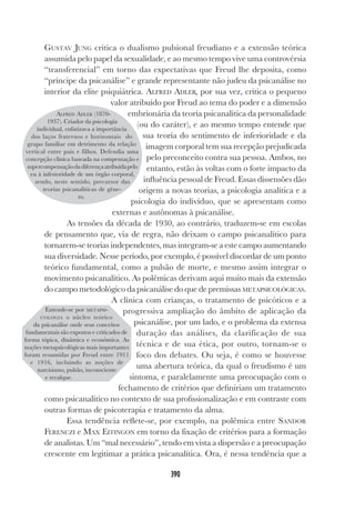 390
GUSTAV JUNG critica o dualismo pulsional freudiano e a extensão teórica
assumida pelo papel da sexualidade, e ao mesmo tempo vive uma controvérsia
“transferencial” em torno das expectativas que Freud lhe deposita, como
“príncipe da psicanálise” e grande representante não judeu da psicanálise no
interior da elite psiquiátrica. ALFRED ADLER, por sua vez, critica o pequeno
valor atribuído por Freud ao tema do poder e a dimensão
embrionária da teoria psicanalítica da personalidade
(ou do caráter), e ao mesmo tempo entende que
sua teoria do sentimento de inferioridade e da
imagem corporal tem sua recepção prejudicada
pelo preconceito contra sua pessoa. Ambos, no
entanto, estão às voltas com o forte impacto da
influência pessoal de Freud. Essas dissensões dão
origem a novas teorias, a psicologia analítica e a
psicologia do indivíduo, que se apresentam como
externas e autônomas à psicanálise.
As tensões da década de 1930, ao contrário, traduzem-se em escolas
de pensamento que, via de regra, não deixam o campo psicanalítico para
tornarem-se teorias independentes, mas integram-se a este campo aumentando
sua diversidade. Nesse período, por exemplo, é possível discordar de um ponto
teórico fundamental, como a pulsão de morte, e mesmo assim integrar o
movimento psicanalítico. As polêmicas derivam aqui muito mais da extensão
do campo metodológico da psicanálise do que de premissas METAPSICOLÓGICAS.
A clínica com crianças, o tratamento de psicóticos e a
progressiva ampliação do âmbito de aplicação da
psicanálise, por um lado, e o problema da extensa
duração das análises, da clarificação de sua
técnica e de sua ética, por outro, tornam-se o
foco dos debates. Ou seja, é como se houvesse
uma abertura teórica, da qual o freudismo é um
sintoma, e paralelamente uma preocupação com o
fechamento de critérios que definiriam um tratamento
como psicanalítico no contexto de sua profissionalização e em contraste com
outras formas de psicoterapia e tratamento da alma.
Essa tendência reflete-se, por exemplo, na polêmica entre SANDOR
FERENCZI e MAX EITINGON em torno da fixação de critérios para a formação
de analistas. Um “mal necessário”, tendo em vista a dispersão e a preocupação
crescente em legitimar a prática psicanalítica. Ora, é nessa tendência que a
ALFRED ADLER (1870-
1937). Criador da psicologia
individual, enfatizava a importância
dos laços fraternos e horizontais do
grupo familiar em detrimento da relação
vertical entre pais e filhos. Defendia uma
concepção clínica baseada na compensação e
supercompensaçãodadiferençaatribuídapelo
eu à inferioridade de um órgão corporal,
sendo, neste sentido, precursor das
teorias psicanalíticas de gêne-
ro.
Entende-se por METAPSI-
COLOGIA o núcleo teórico
da psicanálise onde seus conceitos
fundamentais são expostos e criticados de
forma tópica, dinâmica e econômica. As
noções metapsicológicas mais importantes
foram resumidas por Freud entre 1911
e 1916, incluindo as noções de
narcisismo, pulsão, inconsciente
e recalque.
 