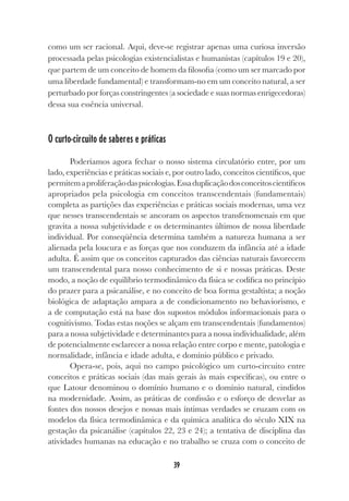 39
como um ser racional. Aqui, deve-se registrar apenas uma curiosa inversão
processada pelas psicologias existencialistas e humanistas (capítulos 19 e 20),
que partem de um conceito de homem da filosofia (como um ser marcado por
uma liberdade fundamental) e transformam-no em um conceito natural, a ser
perturbado por forças constringentes (a sociedade e suas normas enrigecedoras)
dessa sua essência universal.
O curto-circuito de saberes e práticas
Poderíamos agora fechar o nosso sistema circulatório entre, por um
lado, experiências e práticas sociais e, por outro lado, conceitos científicos, que
permitemaproliferaçãodaspsicologias.Essaduplicaçãodosconceitoscientíficos
apropriados pela psicologia em conceitos transcendentais (fundamentais)
completa as partições das experiências e práticas sociais modernas, uma vez
que nesses transcendentais se ancoram os aspectos transfenomenais em que
gravita a nossa subjetividade e os determinantes últimos de nossa liberdade
individual. Por conseqüência determina também a natureza humana a ser
alienada pela loucura e as forças que nos conduzem da infância até a idade
adulta. É assim que os conceitos capturados das ciências naturais favorecem
um transcendental para nosso conhecimento de si e nossas práticas. Deste
modo, a noção de equilíbrio termodinâmico da física se codifica no princípio
do prazer para a psicanálise, e no conceito de boa forma gestaltista; a noção
biológica de adaptação ampara a de condicionamento no behaviorismo, e
a de computação está na base dos supostos módulos informacionais para o
cognitivismo. Todas estas noções se alçam em transcendentais (fundamentos)
para a nossa subjetividade e determinantes para a nossa individualidade, além
de potencialmente esclarecer a nossa relação entre corpo e mente, patologia e
normalidade, infância e idade adulta, e domínio público e privado.
Opera-se, pois, aqui no campo psicológico um curto-circuito entre
conceitos e práticas sociais (das mais gerais às mais específicas), ou entre o
que Latour denominou o domínio humano e o domínio natural, cindidos
na modernidade. Assim, as práticas de confissão e o esforço de desvelar as
fontes dos nossos desejos e nossas mais íntimas verdades se cruzam com os
modelos da física termodinâmica e da química analítica do século XIX na
gestação da psicanálise (capítulos 22, 23 e 24); a tentativa de disciplina das
atividades humanas na educação e no trabalho se cruza com o conceito de
 