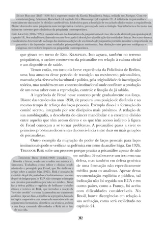 392
que girava em torno de EMIL KRAEPELIN. Isso agrava, também no terreno
psiquiátrico, o caráter controverso da psicanálise em relação à cultura oficial
e aos dispositivos de saúde.
Temos então, em torno da breve experiência da Policlínica de Berlim,
uma boa amostra desse período de transição no movimento psicanalítico,
marcadopelaefervescênciaculturalepolítica,pelaoriginalidadedainvestigação
teórica, mas também em um contexto institucional onde conflitam a produção
de um novo saber com a reprodução, controle e fixação do já sabido.
A ingerência de Freud nesse contexto perde gradualmente sua força.
Diante das tensões dos anos 1930, ele procura uma posição de distância e ao
mesmo tempo de reforço dos laços pessoais. Exemplo disso é a formação do
comitê secreto, integrado por sete discípulos mais próximos. A redação de
sua autobiografia, a descoberta do câncer mandibular e a crescente divisão
entre aqueles que têm acesso direto e os que têm acesso indireto à figura
de Freud começam a se tornar problemas. A psicanálise passa a viver os
primeiros problemas decorrentes da convivência entre duas ou mais gerações
de psicanalistas.
Outro exemplo da migração do poder de laços pessoais para laços
institucionais pode se verificar na polêmica em torno da análise leiga. Em 1926,
THEODOR REIK sofre um processo porque pratica a psicanálise apesar de não
ser médico. Freud escreve um texto em sua
defesa, mas também em defesa genérica
de uma formação não especificamente
médica para os analistas. Apesar dessa
recomendação explícita e pública, tal
indicação não foi seguida nos EUA e em
outros países, como a França, foi aceita
com dificuldades consideráveis. No
Brasil, houve divergências em relação à
sua aceitação, como será explicitado no
capítulo 24.
EUGEN BLEULER (1857-1939) foi o expoente maior da Escola Psiquiátrica Suíça, sediada em Zurique. Com ele
estudaram Jung, Abraham, Rorschach (cf. capítulo 16) e Binswanger (cf. capítulo 19). A influência da psicanálise e
especialmente das noções de divisão e ambivalência foi decisiva para a descrição de seu achado clínico maior: a esquizofrenia.
Bleuler desenvolve uma psiquiatria mais interpretativa e teórica, preocupada com a etiologia. Sua influência se faz notar nas
inúmeras correntes psicodinâmicas da psiquiatria contemporânea.
EMIL KRAEPLIN (1856-1926) é considerado um dos fundadores da psiquiatria moderna e da escola alemã de psicopatologia (cf.
capítulo 18). Seu trabalho está baseado em um forte apelo à descrição e classificação das entidades clínicas. Seu vasto sistema
classificatório desenvolvido ao longo das inúmeras edições de seu tratado de psiquiatria permitiu ressaltar a importância da
paranóia e da depressão como entidades psicopatológicas autônomas. Sua distinção entre psicoses endógenas e
exógenas exerceu forte impacto na psiquiatria contemporânea.
THEODOR REIK (1888-1969) estudou
filosofia e letras, sendo um erudito em música e
literatura. Trabalhou como editor e clínico, sendo
admirado e protegido por Freud, que lhe dedicou o
artigo sobre a análise leiga (1925). Reik é acusado de
exercício ilegal da profissão e charlatanismo e, mesmo
depois de imigrar para os EUA não consegue se integrar
aos circuitos psicanalíticos por não ser médico. Freud
faz a defesa pública e explícita do brilhante trabalho
clínico e teórico de Reik, que introduz a noção de
“terceiro ouvido” e o tema da atmosfera no tratamento
analítico. Apesar disso, a tendência segregativa, baseada
na lógica corporativa e na reserva de mercado e não em
argumentos formativos, científicos ou técnicos, cobrou
a sua força causando dificuldades a Reik até o fim
de sua vida.
 