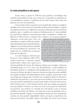 393
As escolas psicanalíticas no entre-guerras
Como vimos, a partir de 1920 há uma gradativa consolidação das
tradições psicanalíticas locais, que começam a responder ao problema de
sua assimilação à cultura e à produção de um saber teórico, bem como das
práticas em torno do tratamento.
Uma questão teórica emergente nesse período diz respeito ao complexo
de Édipo. Seu caráter universal, sua incidência diferencial na mulher e a origem
da angústia, presente no complexo de castração, acabam por gerar uma intensa
polêmica que se ramifica em inúmeros desdobramentos. A universalidade
da experiência edipiana (contestada por dados etnográficos colhidos por
BRONISLAW MALINOWSKI), a relação entre a pulsão e as estruturas psíquicas
edipianas (contestada pela crítica do
naturalismo contido na idéia de pulsão),
alémdaimportânciadasexperiênciaspré-
edipianas (contestada pela precariedade
da teoria freudiana do narcisismo e da
origem do eu), mobilizaram os psicana-
listas em três direções.
A escola húngara, liderada por
Ferenczi e Gèza Roheim (1891-1953),
tendeu a procurar o elemento comum
relativizando o objeto sob o qual recai o
tabu da proibição do incesto. Em algumas culturas, por exemplo, o elemento
interditado pode ser o tio e não o pai. Paralelamente, a universalidade da
interdição poderia ser justificada antropologicamente, isto é, experiências
comuns na história da espécie humana estariam na origem da universalidade
do complexo edipiano. O grupo húngaro, desde a origem, caracterizou-se por
uma dupla preocupação, por um lado com a exigência clínica de abreviar o
sofrimento dos pacientes e, por outro, por uma tendência à procura de uma
raiz universal das experiências nas quais a psicanálise se baseava teoricamente.
Cabe lembrar que a escola húngara herda aqui uma antiga preocupação
dos psicanalistas vienenses em torno de uma teoria geral do simbolismo
inconsciente, que poderia ser extraída da convergência entre as formas
simbólicas do sonho, do folclore e do mito, bem como da afinidade entre o
pensamento infantil, o mágico e certas produções da psicose. Essa combinação
resultou em uma grande originalidade clínica, da qual as experiências em
torno da neocatarse, da análise mútua e da análise do caráter são um bom
BRONISLAW MALINOWSKI (1858-1942), antropó-
logo polonês, publicou em 1932 a Vida sexual
dos selvagens, onde analisa as relações entre sexualidade
e cultura. Mostrou que entre os habitantes das ilhas
Trobriand (localizadas no sul do oceano Pacífico)
havia ampla liberdade sexual, ausência de castidade
pré-nupcial e tolerância à infidelidade conjugal. Em tal
sociedade matrilinear havia negação da paternidade
social, o que fazia admitir como prática corrente
relações que seriam consideradas como incestuosas
para a mentalidade ocidental cristã. Opunham-se assim
tais descobertas à universalidade do tabu do incesto,
pleiteada por Freud, e abria-se o amplo debate entre a
psicanálise e o relativismo cultural.
 