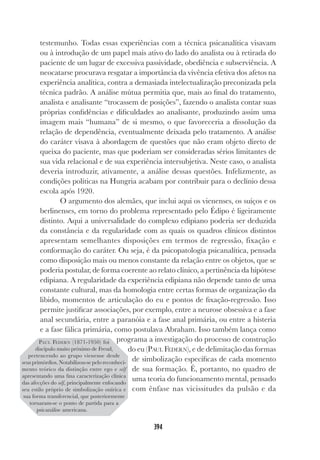 394
testemunho. Todas essas experiências com a técnica psicanalítica visavam
ou à introdução de um papel mais ativo do lado do analista ou à retirada do
paciente de um lugar de excessiva passividade, obediência e subserviência. A
neocatarse procurava resgatar a importância da vivência efetiva dos afetos na
experiência analítica, contra a demasiada intelectualização preconizada pela
técnica padrão. A análise mútua permitia que, mais ao final do tratamento,
analista e analisante “trocassem de posições”, fazendo o analista contar suas
próprias confidências e dificuldades ao analisante, produzindo assim uma
imagem mais “humana” de si mesmo, o que favoreceria a dissolução da
relação de dependência, eventualmente deixada pelo tratamento. A análise
do caráter visava à abordagem de questões que não eram objeto direto de
queixa do paciente, mas que poderiam ser consideradas sérios limitantes de
sua vida relacional e de sua experiência intersubjetiva. Neste caso, o analista
deveria introduzir, ativamente, a análise dessas questões. Infelizmente, as
condições políticas na Hungria acabam por contribuir para o declínio dessa
escola após 1920.
O argumento dos alemães, que inclui aqui os vienenses, os suíços e os
berlinenses, em torno do problema representado pelo Édipo é ligeiramente
distinto. Aqui a universalidade do complexo edipiano poderia ser deduzida
da constância e da regularidade com as quais os quadros clínicos distintos
apresentam semelhantes disposições em termos de regressão, fixação e
conformação do caráter. Ou seja, é da psicopatologia psicanalítica, pensada
como disposição mais ou menos constante da relação entre os objetos, que se
poderia postular, de forma coerente ao relato clínico, a pertinência da hipótese
edipiana. A regularidade da experiência edipiana não depende tanto de uma
constante cultural, mas da homologia entre certas formas de organização da
libido, momentos de articulação do eu e pontos de fixação-regressão. Isso
permite justificar associações, por exemplo, entre a neurose obsessiva e a fase
anal secundária, entre a paranóia e a fase anal primária, ou entre a histeria
e a fase fálica primária, como postulava Abraham. Isso também lança como
programa a investigação do processo de construção
do eu (PAUL FEDERN), e de delimitação das formas
de simbolização específicas de cada momento
de sua formação. É, portanto, no quadro de
uma teoria do funcionamento mental, pensado
com ênfase nas vicissitudes da pulsão e da
PAUL FEDERN (1871-1950) foi
discípulo muito próximo de Freud,
pertencendo ao grupo vienense desde
seus primórdios. Notabilizou-se pelo reconheci-
mento teórico da distinção entre ego e self
apresentando uma fina caracterização clínica
das afecções do self, principalmente enfocando
seu estilo próprio de simbolização onírica e
sua forma transferencial, que posteriormente
tornaram-se o ponto de partida para a
psicanálise americana.
 