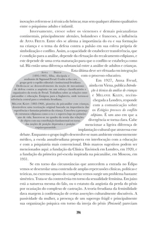 396
inovações referem-se à técnica do brincar, mas sem qualquer abismo qualitativo
entre o psiquismo adulto e infantil.
Inversamente, cresce sobre os vienenses e demais psicanalistas
continentais, principalmente alemães, holandeses e franceses, a influência
de ANNA FREUD. Entre eles se afirma a importância do eu e sua formação
na criança e o tema da defesa contra a pulsão em sua esfera própria de
simbolização e conflito. Assim, a capacidade de estabelecer transferência, que
é condição para a análise, depende da efetuação do recalcamento edipiano, e
este depende de uma certa maturação para que o conflito se estabeleça como
tal. Há então uma diferença substancial entre a análise de adultos e crianças.
Esta última deve ser efetuada em integração
com o processo educativo.
Em 1927, Anna Freud,
ainda em Viena, publica Introdu-
ção à técnica da análise de crianças
e MELANIE KLEIN, recém-
chegada a Londres, responde
com a comunicação sobre
os Estágios precoces do conflito
edipiano. É um ano em que a
divergência se torna clara. Cabe
mencionar a ligeira diferença de
implantação cultural que atravessa esse
debate. Enquanto o grupo inglês desenvolve-se num ambiente eminentemente
médico, a escola annafreudiana prospera em interlocução com a educação
e com a psiquiatria mais convencional. Dois marcos sugestivos podem ser
mencionados aqui: a fundação da Clínica Tavistock em Londres, em 1920, e
a fundação da primeira pré-escola inspirada na psicanálise, em Moscou, em
1931.
Se em torno das circunstâncias que antecedem a entrada no Édipo
vemos se desenrolar uma contenda de amplas repercussões clínicas, políticas e
teóricas, no extremo oposto do complexo vemos surgir um problema bastante
simétrico. Trata-se da controvérsia em torno da sexualidade feminina. Em juízo
está a natureza mesma do falo, ou o estatuto da angústia da perda do pênis
por ocasiação do complexo de castração. A teoria freudiana da feminilidade
dava margem à confirmação de certas asserções culturalmente discutíveis. A
passividade da mulher, a presença de um superego frágil e principalmente
sua organização psíquica em torno da inveja do pênis (Penisneid) pareciam
ANNA FREUD
(1895-1982), filha, discípula e
analisante de Sigmund Freud. Coube a ela e seu
grupo gerir o espólio editorial e institucional freudiano.
Dedicou-se ao desenvolvimento da noção de mecanismo
de defesa contra a angústia em um esforço classificatório e
organizativo da teoria de Freud. Trabalhou sobre as relações entre
psicanálise e educação. Emigrou para a Inglaterra, onde tornou-se
referência central para a ortodoxia freudiana.
MELANIE KLEIN (1882-1960), pioneira da psicanálise com crianças,
desenvolveu uma teorização original baseada na importância das
experiências e fantasias primitivas da criança. Concebeu a presença
de estruturas edipianas como o eu e o supereu logo no primeiro
ano de vida. Inscreve-se no quadro da teoria das relações
de objeto com sua contribuição fundamental em torno
das noções de posição depressiva e posição
esquizo-paranóide.
 