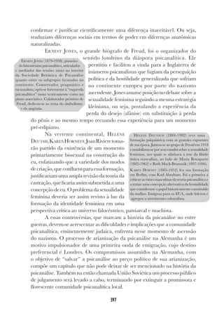 397
confirmar e justificar cientificamente uma diferença inaceitável. Ou seja,
traduziam diferenças sociais em termos de poder em diferenças anatômicas
naturalizadas.
ERNEST JONES, o grande biógrafo de Freud, foi o organizador do
sentido londrino da diáspora psicanalítica. Ele
permitiu e facilitou a vinda para a Inglaterra de
inúmeros psicanalistas que fugiam da perseguição
política e da hostilidade generalizada que sofriam
no continente europeu por parte do nazismo
ascendente. Jones assume posição no debate sobre a
sexualidade feminina seguindo a mesma estratégia
kleiniana, ou seja, postulando a experiência da
perda do desejo (afânise) em substituição à perda
do pênis e ao mesmo tempo recuando essa experiência para um momento
pré-edipiano.
Na vertente continental, HELÉNE
DEUTSH,KARENHORNEYE JoanRivieretoma-
rão partido da existência de um momento
primariamente bissexual na construção do
eu, enfatizando que a variedade dos modos
decriação,queconfluemparaessaformação,
justificariam uma ampla revisão da teoria da
castração, que ficaria assim submetida a uma
concepçãodeeu.Oproblemadasexualidade
feminina deveria ser assim revisto à luz da
formação da identidade feminina em uma
perspectiva crítica ao universo falocêntrico, patriarcal e machista.
A essas controvérsias, que marcam a história da psicanálise no entre
guerras, devem-se acrescentar as dificuldades e implicações que a comunidade
psicanalítica, eminentemente judaica, enfrenta nesse momento de ascensão
do nazismo. O processo de arianização da psicanálise na Alemanha é um
motivo impulsionador de uma primeira onda de emigração, cujo destino
preferencial é Londres. Os compromissos assumidos na Alemanha, com
o objetivo de “salvar” a psicanálise ao preço político de sua arianização,
compõe um capítulo que não pode deixar de ser mencionado na história da
psicanálise. Também na então chamada União Soviética um processo público
de julgamento será levado a cabo, terminando por extinguir a promissora e
florescente comunidade psicanalítica local.
ERNEST JONES (1879-1958), pioneiro
do historicismo psicanalítico, articulador
e mediador das tensões tanto no interior
da Sociedade Britânica de Psicanálise
quanto entre os subgrupos formados no
continente. Conservador, pragmático e
racionalista, opôs-se fortemente à “esquerda
psicanalítica” tanto teoricamente como no
plano associativo. Colaborador próximo de
Freud, dedicou-se ao tema do simbolismo
e da angústia.
HELENE DEUTSCH (1884-1982) teve uma
formação psiquiátrica com os grandes expoentes
de sua época. Juntou-se ao grupo de Freud em 1918
e notabilizou-se por seus estudos sobre a sexualidade
feminina, nos quais se alinhava à tese da libido
única masculina, ao lado de Maria Bonaparte
(1882-1962) e Ruth Mack-Brunswik (1897-1946).
KAREN HORNEY (1885-1952) fez sua formação
em Berlim, com Karl Abraham. Foi a primeira a
criticar as raízes masculinas da teoria psicanalítica e
a tentar uma concepção alternativa da feminilidade
que considerasse o papel historicamente constituído
da mulher. Emigrou para os EUA, onde liderou e
agregou o movimento culturalista.
 