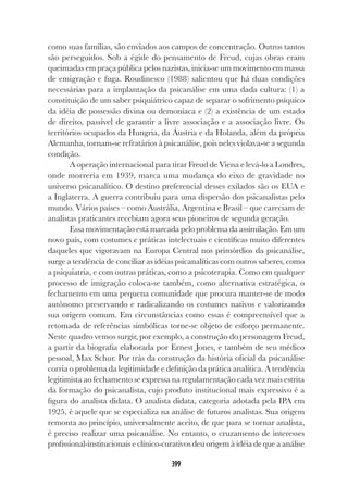 399
como suas famílias, são enviados aos campos de concentração. Outros tantos
são perseguidos. Sob a égide do pensamento de Freud, cujas obras eram
queimadas em praça pública pelos nazistas, inicia-se um movimento em massa
de emigração e fuga. Roudinesco (1988) salientou que há duas condições
necessárias para a implantação da psicanálise em uma dada cultura: (1) a
constituição de um saber psiquiátrico capaz de separar o sofrimento psíquico
da idéia de possessão divina ou demoníaca e (2) a existência de um estado
de direito, passível de garantir a livre associação e a associação livre. Os
territórios ocupados da Hungria, da Áustria e da Holanda, além da própria
Alemanha, tornam-se refratários à psicanálise, pois neles violava-se a segunda
condição.
A operação internacional para tirar Freud de Viena e levá-lo a Londres,
onde morreria em 1939, marca uma mudança do eixo de gravidade no
universo psicanalítico. O destino preferencial desses exilados são os EUA e
a Inglaterra. A guerra contribuiu para uma dispersão dos psicanalistas pelo
mundo. Vários países – como Austrália, Argentina e Brasil – que careciam de
analistas praticantes recebiam agora seus pioneiros de segunda geração.
Essa movimentação está marcada pelo problema da assimilação. Em um
novo país, com costumes e práticas intelectuais e científicas muito diferentes
daqueles que vigoravam na Europa Central nos primórdios da psicanálise,
surge a tendência de conciliar as idéias psicanalíticas com outros saberes, como
a psiquiatria, e com outras práticas, como a psicoterapia. Como em qualquer
processo de imigração coloca-se também, como alternativa estratégica, o
fechamento em uma pequena comunidade que procura manter-se de modo
autônomo preservando e radicalizando os costumes nativos e valorizando
sua origem comum. Em circunstâncias como essas é compreensível que a
retomada de referências simbólicas torne-se objeto de esforço permanente.
Neste quadro vemos surgir, por exemplo, a construção do personagem Freud,
a partir da biografia elaborada por Ernest Jones, e também de seu médico
pessoal, Max Schur. Por trás da construção da história oficial da psicanálise
corria o problema da legitimidade e definição da prática analítica. A tendência
legitimista ao fechamento se expressa na regulamentação cada vez mais estrita
da formação do psicanalista, cujo produto institucional mais expressivo é a
figura do analista didata. O analista didata, categoria adotada pela IPA em
1925, é aquele que se especializa na análise de futuros analistas. Sua origem
remonta ao princípio, universalmente aceito, de que para se tornar analista,
é preciso realizar uma psicanálise. No entanto, o cruzamento de interesses
profissional-institucionais e clínico-curativos deu origem à idéia de que a análise
 