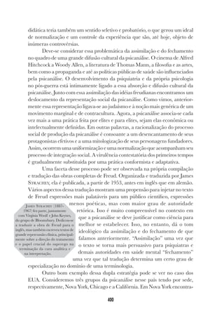 400
didática teria também um sentido seletivo e probatório, o que gerou um ideal
de normalização e um controle da experiência que são, até hoje, objeto de
inúmeras controvérsias.
Deve-se considerar essa problemática da assimilação e do fechamento
no quadro de uma grande difusão cultural da psicanálise. O cinema de Alfred
Hitchcock a Woody Allen, a literatura de Thomas Mann, a filosofia e as artes,
bem como a propaganda e até as políticas públicas de saúde são influenciados
pela psicanálise. O desenvolvimento da psiquiatria e da própria psicologia
no pós-guerra está intimamente ligado a essa absorção e difusão cultural da
psicanálise. Junto com essa assimilação das idéias freudianas encontramos um
deslocamento da representação social da psicanálise. Como vimos, anterior-
mente essa representação ligava-se ao judaísmo e à noção mais genérica de um
movimento marginal e de contracultura. Agora, a psicanálise associa-se cada
vez mais a uma prática feita por elites e para elites, sejam elas econômica ou
intelectualmente definidas. Em outras palavras, a racionalização do processo
social de produção da psicanálise é consoante a um desencantamento de seus
protagonistas efetivos e a uma mitologização de seus personagens fundadores.
Assim, ocorrem uma uniformização e uma normalização que acompanham seu
processo de integração social. A virulência contestatória dos primeiros tempos
é gradualmente substituída por uma prática conformista e adaptativa.
Uma faceta desse processo pode ser observada na própria compilação
e tradução das obras completas de Freud. Organizada e traduzida por James
STRACHEY, ela é publicada, a partir de 1953, antes em inglês que em alemão.
Vários aspectos dessa tradução mostram uma propensão para injetar no texto
de Freud expressões mais palatáveis para um público científico, expressões
menos poéticas, mas com maior grau de autoridade
retórica. Isso é muito compreensível no contexto em
que a psicanálise se deve justificar como ciência para
melhor se estabelecer. Isso, no entanto, dá o tom
ideológico da assimilação e do fechamento de que
falamos anteriormente. “Assimilação” uma vez que
o texto se torna mais persuasivo para psiquiatras e
demais autoridades em saúde mental “fechamento”
uma vez que tal tradução determina um certo grau de
especialização no domínio de uma terminologia.
Outro bom exemplo dessa dupla estratégia pode se ver no caso dos
EUA. Consideremos três grupos da psicanálise nesse país tendo por sede,
respectivamente, Nova York, Chicago e a Califórnia. Em Nova York encontra-
JAMES STRACHEY (1887-
1967) fez parte, juntamente
com Virgínia Woolf e John Keynes,
do grupo de Bloomsbury. Dedicou-se
a traduzir a obra de Freud para o
inglês, mas também escreveu textos de
grande repercussão clínica, principal-
mente sobre a direção do tratamento
e o papel crucial do superego na
terminação da cura analítica e
na interpretação.
 