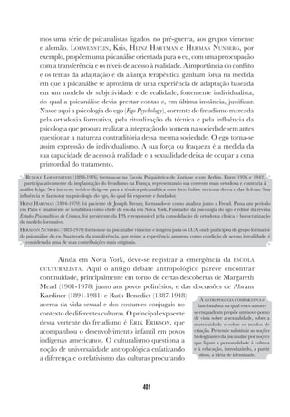401
mos uma série de psicanalistas ligados, no pré-guerra, aos grupos vienense
e alemão. LOEWENSTEIN, Kris, HEINZ HARTMAN e HERMAN NUNBERG, por
exemplo, propõem uma psicanálise orientada para o eu, com uma preocupação
com a transferência e os níveis de acesso à realidade. A importância do conflito
e os temas da adaptação e da aliança terapêutica ganham força na medida
em que a psicanálise se aproxima de uma experiência de adaptação baseada
em um modelo de subjetividade e de realidade, fortemente individualista,
do qual a psicanálise devia prestar contas e, em última instância, justificar.
Nasce aqui a psicologia do ego (Ego Psychology), corrente do freudismo marcada
pela ortodoxia formativa, pela ritualização da técnica e pela influência da
psicologia que procura realizar a integração do homem na sociedade sem antes
questionar a natureza contraditória dessa mesma sociedade. O ego torna-se
assim expressão do individualismo. A sua força ou fraqueza é a medida da
sua capacidade de acesso à realidade e a sexualidade deixa de ocupar a cena
primordial do tratamento.
Ainda em Nova York, deve-se registrar a emergência da ESCOLA
CULTURALISTA. Aqui o antigo debate antropológico parece encontrar
continuidade, principalmente em torno de certas descobertas de Margareth
Mead (1901-1978) junto aos povos polinésios, e das discussões de Abram
Kardiner (1891-1981) e Ruth Benedict (1887-1948)
acerca da vida sexual e dos costumes conjugais no
contexto de diferentes culturas. O principal expoente
dessa vertente do freudismo é ERIK ERIKSON, que
acompanhou o desenvolvimento infantil em povos
indígenas americanos. O culturalismo questiona a
noção de universalidade antropológica enfatizando
a diferença e o relativismo das culturas procurando
RUDOLF LOEWENSTEIN (1898-1976) formou-se na Escola Psiquiátrica de Zurique e em Berlim. Entre 1926 e 1942,
participa ativamente da implantação do freudismo na França, representando sua corrente mais ortodoxa e contrária à
análise leiga. Seu interesse teórico dirige-se para a técnica psicanalítica com forte ênfase no tema do eu e das defesas. Sua
influência se faz notar na psicologia do ego, do qual foi expoente e fundador.
HEINZ HARTMAN (1894-1970) foi paciente de Joseph Breuer, formando-se como analista junto a Freud. Passa um período
em Paris e finalmente se notabiliza como chefe de escola em Nova York. Fundador da psicologia do ego e editor da revista
Estudos Psicanalíticos da Criança, foi presidente da IPA e responsável pela consolidação da ortodoxia clínica e burocratização
do modelo formativo.
HERMANN NUNBERG (1883-1970) formou-se na psicanálise vienense e imigrou para os EUA, onde participou do grupo formador
da psicanálise do eu. Sua teoria da transferência, que reúne a experiência amorosa como condição de acesso à realidade, é
considerada uma de suas contribuições mais originais.
A ANTROPOLOGIA COMPARATIVA e
funcionalista na qual esses autores
se enquadram propõe um novo ponto
de vista sobre a sexualidade, sobre a
maternidade e sobre os modos de
criação. Pretende substituir as noções
biologizantesdapsicanálisepornoções
que ligam a personalidade à cultura
e à educação, introduzindo, a partir
disso, a idéia de identidade.
 