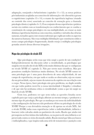 40
adaptação, ensejando o behaviorismo (capítulos 11 e 12); as novas práticas
pós-industriais acopladas aos conceitos de informação e de cibernética geram
o cognitivismo (capítulos 13 e 14); o exame da experiência ingênua (visando
ao controle dos erros) associado ao conceito de sensação gera a chamada
psicologia clássica (capítulos 4 e 5). É no conjunto dessas experiências e práticas
sociais em conluio com as transformações no conhecimento que se conduz a
constituição do campo psicológico em sua multiplicidade, ao cruzar as mais
distintas experiências históricas com conceitos, modelos e métodos das ciências
naturais, tornados agora entes transcendentais que explicam todos os aspectos
da natureza humana. São essas múltiplas hibridações que constituem enfim o
nosso campo psicológico fragmentado, dando ensejo à múltiplas psicologias
gestadas através dessas diversas irrupções.
Mapa das psicologias do século XIX
Que psicologias serão essas que irão surgir a partir de tais condições?
Independentemente da discussão sobre a cientificidade, as psicologias que
surgirão em meados do século XIX serão muito distintas das que se configuram
no século XVIII (cf. capítulo 2). Não por serem mais científicas. Mas por
possuírem condições históricas muito distintas. No século XVIII vamos ter
uma psicologia que é uma pura descoberta de uma subjetividade, de um
campo de experiências, em que nada se oculta ao observador, seja no exame
da sua privacidade, seja no exame da natureza do espírito em sua relação com
o corpo. Nessa época, fazer psicologia não gera problema, no duplo sentido
em que todos podem exercê-la (a nossa interioridade é límpida e cristalina)
e de que não há nenhuma crítica à cientificidade (como a que irá surgir no
final do século XVIII).
Com isso, podemos ver que nem todas as questões listadas neste
capítulo para que surja a psicologia afloram ao mesmo tempo, e produzem o
mesmo tipo de psicologia. Por que as mudanças em torno da individualidade
e das configurações da loucura não produzem efeitos na psicologia do século
XVIII? Porque a sua derradeira mutação se dá apenas no século XIX. Até
o século XVIII, todas essas experiências (sobre a individualidade, infância e
loucura) estão calcadas ainda no parâmetro da razão. Razão que ainda está
pressuposta no foro íntimo dos indivíduos, ou na pureza de uma infância a ser
preservada contra os vícios do mundo adulto. Razão moral que falta aos loucos
e indisciplinados, e que inspira toda uma série de tratamentos e punições com
 