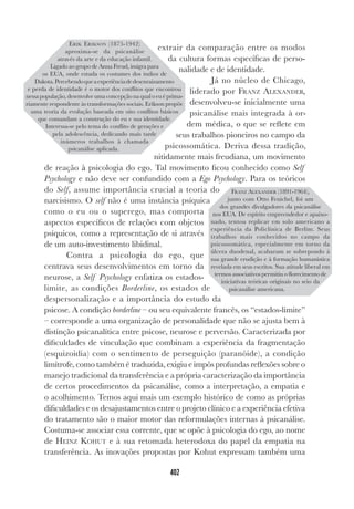 402
extrair da comparação entre os modos
da cultura formas específicas de perso-
nalidade e de identidade.
Já no núcleo de Chicago,
liderado por FRANZ ALEXANDER,
desenvolveu-se inicialmente uma
psicanálise mais integrada à or-
dem médica, o que se reflete em
seus trabalhos pioneiros no campo da
psicossomática. Deriva dessa tradição,
nitidamente mais freudiana, um movimento
de reação à psicologia do ego. Tal movimento ficou conhecido como Self
Psychology e não deve ser confundido com a Ego Psychology. Para os teóricos
do Self, assume importância crucial a teoria do
narcisismo. O self não é uma instância psíquica
como o eu ou o superego, mas comporta
aspectos específicos de relações com objetos
psíquicos, como a representação de si através
de um auto-investimento libidinal.
Contra a psicologia do ego, que
centrava seus desenvolvimentos em torno da
neurose, a Self Psychology enfatiza os estados-
limite, as condições Borderline, os estados de
despersonalização e a importância do estudo da
psicose. A condição borderline – ou seu equivalente francês, os “estados-limite”
– corresponde a uma organização de personalidade que não se ajusta bem à
distinção psicanalítica entre psicose, neurose e perversão. Caracterizada por
dificuldades de vinculação que combinam a experiência da fragmentação
(esquizoidia) com o sentimento de perseguição (paranóide), a condição
limítrofe, como também é traduzida, exigiu e impôs profundas reflexões sobre o
manejo tradicional da transferência e a própria caracterização da importância
de certos procedimentos da psicanálise, como a interpretação, a empatia e
o acolhimento. Temos aqui mais um exemplo histórico de como as próprias
dificuldades e os desajustamentos entre o projeto clínico e a experiência efetiva
do tratamento são o maior motor das reformulações internas à psicanálise.
Costuma-se associar essa corrente, que se opõe à psicologia do ego, ao nome
de HEINZ KOHUT e à sua retomada heterodoxa do papel da empatia na
transferência. As inovações propostas por Kohut expressam também uma
ERIK ERIKSON (1875-1942)
aproxima-se da psicanálise
através da arte e da educação infantil.
Ligado ao grupo de Anna Freud, imigra para
os EUA, onde estuda os costumes dos índios de
Dakota.Percebendoqueaexperiênciadedesenraizamento
e perda de identidade é o motor dos conflitos que encontrou
nessapopulação,desenvolveumaconcepçãonaqualoeuéprima-
riamente respondente às transformações sociais. Erikson propõe
uma teoria da evolução baseada em oito conflitos básicos
que comandam a construção do eu e sua identidade.
Interessa-se pelo tema do conflito de gerações e
pela adolescência, dedicando mais tarde
inúmeros trabalhos à chamada
psicanálise aplicada.
FRANZ ALEXANDER (1891-1964),
junto com Otto Fenichel, foi um
dos grandes divulgadores da psicanálise
nos EUA. De espírito empreendedor e apaixo-
nado, tentou replicar em solo americano a
experiência da Policlínica de Berlim. Seus
trabalhos mais conhecidos no campo da
psicossomática, especialmente em torno da
úlcera duodenal, acabaram se sobrepondo à
sua grande erudição e à formação humanística
revelada em seus escritos. Sua atitude liberal em
termos associativos permitiu o florecimento de
iniciativas teóricas originais no seio da
psicanálise americana.
 