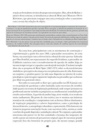 403
reação ao formalismo técnico do grupo nova-iorquino. Mas, além de Kohut, e
através dessa corrente, se introduzem as obras de MARGARET MAHLER e OTTO
KERNBERG, que procuram conjugar uma nova teorização sobre o narcisismo
com a teoria das relações de objeto.
Na costa leste, principalmente com os movimentos de contestação e
experimentação a partir dos anos 1960, a psicanálise reencontrou, de certa
forma, sua associação com a efervescência cultural do entre guerras. Liderada
por Otto Fenichel, um representante da esquerda freudiana, a psicanálise na
Califórnia conviveu com o recrudescimento da questão da análise leiga ao
mesmo tempo em que se expunha a um desejo de inovação. Um bom exemplo
disso são as pesquisas de René Spitz (1887-1974) sobre os desenvolvimentos
simbólicos e perceptivos da criança em seus primeiros anos de vida. Entretanto,
no conjunto, o produto parece ter sido uma dispersão no interior de teorias
psicológicas e psicoterapias vagamente inspiradas na psicanálise que acabaram
por diluir seu potencial crítico.
Em todos os casos pode se dizer que a psicanálise nos EUA jamais este-
ve em posição de questionar o saber instituído, tanto em termos de cientifici-
dade quanto em termos de legitimação profissional, onde sempre permaneceu
problematicamente incluída na psiquiatria ou anodinamente assimilada pelos
estudos universitários. A questão da análise leiga, neste sentido, só se resolveria
muito tardiamente. Do ponto de vista teórico, isso se mostrou nas inúmeras
tentativas de conciliação e compromisso com as formas clínicas dominantes,
de inspiração psiquiátrica e saberes hegemônicos, como a psicologia do
desenvolvimento, a antropologia culturalista e a psicometria. O fechamento em
inúmeras pequenas associações locais, com sucessivas cisões, mostra-se assim
correlato da grande dispersão e assimilação cultural. No conjunto, a psicanálise
americana não parece ter de fato assimilado a herança dos imigrantes de
modo a gerar um sistema de pensamento original capaz de encontrar grande
expressão fora das fronteiras do próprio país. Ao mesmo tempo, grande
HEINZ KOHUT (1913-1981) desenvolveu uma nova concepção de eu estreitamente ligada ao tratamento dos transtornos
narcísicos e ao tipo de transferência que lhes é peculiar. Nessa concepção, as deficiências primitivas na formação do eu
levam à formação de um si grandioso e uma imago parental muito idealizada. O tratamento deveria, portanto, permitir uma
espécie de reconstrução do narcisismo normal e seu equivalente em termos de auto-estima.
MARGARET MAHLER (1897-1985) passou por uma formação annafreudiana, estabelecendo-se posteriormente em Nova York.
Dedicou-se ao estudo do autismo e das psicoses da criança. Sua teoria da separação-individuação combina aspectos da psico-
logia do eu com teses winnicottianas e também com os estudos sobre a formação do eu realizados por René-Arpard Spitz.
OTTO KERNBERG é um dos autores vivos que mais têm contribuído para a teorização e clínica psicanalítica dos transtornos
narcísicos e da condição borderline. Sua concepção situa-se como uma tentativa de combinar aspectos da teoria kleiniana
com elementos da teoria do self.
 