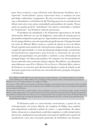 404
parte dessa renúncia a uma referência mais diretamente freudiana, que a
expressão “neofreudismo” parece representar bem, se traduziu em uma
psicologia conformista e pragmática. Só mais recentemente a psicologia do
ego, o culturalismo e os herdeiros da Self Psychology parecem ter entrado em um
debate mais ativo com outras comunidades psicanalíticas do mundo. Temos
assim um quadro geral de “assimilação” dos saberes constituídos, e também
de “fechamento”, nas fronteiras culturais americanas.
O problema da assimilação e do fechamento apresentou-se de modo
inteiramente diferente no caso da Inglaterra, outro pólo de atração para os
psicanalistas imigrados no pós-guerra. Aqui também encontramos a formação
de três grupos distintos, mas não separados geograficamente. O grupo formado
em torno de Melanie Klein reuniu-se a partir da adesão às 
