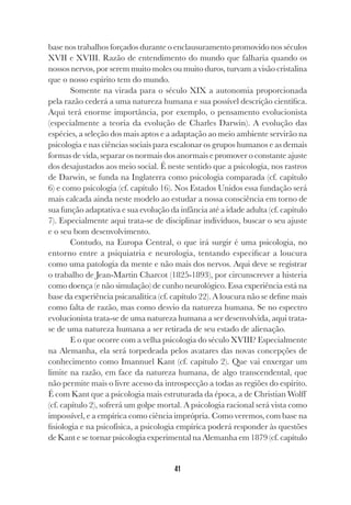 41
base nos trabalhos forçados durante o enclausuramento promovido nos séculos
XVII e XVIII. Razão de entendimento do mundo que falharia quando os
nossos nervos, por serem muito moles ou muito duros, turvam a visão cristalina
que o nosso espírito tem do mundo.
Somente na virada para o século XIX a autonomia proporcionada
pela razão cederá a uma natureza humana e sua possível descrição científica.
Aqui terá enorme importância, por exemplo, o pensamento evolucionista
(especialmente a teoria da evolução de Charles Darwin). A evolução das
espécies, a seleção dos mais aptos e a adaptação ao meio ambiente servirão na
psicologia e nas ciências sociais para escalonar os grupos humanos e as demais
formas de vida, separar os normais dos anormais e promover o constante ajuste
dos desajustados aos meio social. É neste sentido que a psicologia, nos rastros
de Darwin, se funda na Inglaterra como psicologia comparada (cf. capítulo
6) e como psicologia (cf. capítulo 16). Nos Estados Unidos essa fundação será
mais calcada ainda neste modelo ao estudar a nossa consciência em torno de
sua função adaptativa e sua evolução da infância até a idade adulta (cf. capítulo
7). Especialmente aqui trata-se de disciplinar indivíduos, buscar o seu ajuste
e o seu bom desenvolvimento.
Contudo, na Europa Central, o que irá surgir é uma psicologia, no
entorno entre a psiquiatria e neurologia, tentando especificar a loucura
como uma patologia da mente e não mais dos nervos. Aqui deve se registrar
o trabalho de Jean-Martin Charcot (1825-1893), por circunscrever a histeria
como doença (e não simulação) de cunho neurológico. Essa experiência está na
base da experiência psicanalítica (cf. capítulo 22). A loucura não se define mais
como falta de razão, mas como desvio da natureza humana. Se no espectro
evolucionista trata-se de uma natureza humana a ser desenvolvida, aqui trata-
se de uma natureza humana a ser retirada de seu estado de alienação.
E o que ocorre com a velha psicologia do século XVIII? Especialmente
na Alemanha, ela será torpedeada pelos avatares das novas concepções de
conhecimento como Imannuel Kant (cf. capítulo 2). Que vai enxergar um
limite na razão, em face da natureza humana, de algo transcendental, que
não permite mais o livre acesso da introspecção a todas as regiões do espírito.
É com Kant que a psicologia mais estruturada da época, a de Christian Wolff
(cf. capítulo 2), sofrerá um golpe mortal. A psicologia racional será vista como
impossível, e a empírica como ciência imprópria. Como veremos, com base na
fisiologia e na psicofísica, a psicologia empírica poderá responder às questões
de Kant e se tornar psicologia experimental na Alemanha em 1879 (cf. capítulo
 