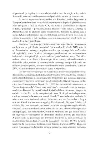 42
4), possuindo pela primeira vez um laboratório e uma formação universitária.
Buscando, no caso, estudar na nossa subjetividade a fonte de nossos erros.
As outras experiências ocorridas nos Estados Unidos, Inglaterra e
Europa Central também serão decisivas para produzir psicologias diferentes.
Mas, até quase o final do século XIX, não havia a possibilidade de alguém
se tornar psicólogo – profissionalmente falando – sem viajar a Leipzig, na
Alemanha (sede do primeiro curso reconhecido). Somente na virada para o
século XX novas formações irão se estabelecer, fazendo frente à psicologia da
experiência alemã. E daí em diante ocorrerá uma enorme proliferação dos
modos de se fazer psicologia.
Contudo, resta uma pergunta: como essas experiências modernas se
configuram na psicologia brasileira? Até meados do século XIX, não há
nenhum sinal de psicologia propriamente dita; apenas o que Marina Massimi
(cf. capítulo 3) chama de idéias psicológicas, ou discursos que, mesmo não se
intitulando como psicológicos, respondem a questões deste campo. Tais idéias
seriam oriundas de algumas fontes específicas, como a aristotélico-tomista,
difundida pelos jesuítas. A penetração da psicologia sempre foi tardia em
relação a outros países, mesmo considerando países americanos, como os
EUA, ou mesmo latino-americanos, como a Argentina.
Isso talvez ocorra porque as experiências modernas (especialmente as
da constituição da individualidade, subjetividade e privacidade) e as condições
para a transformação do conhecimento (lembremos que as nossas primeiras
escolas universitárias só surgem em meados do século XIX) são bastante tardias
entre nós. E, como sugere Figueiredo (1996), tais forças modernas entram de
“forma inapropriada”, “mais para inglês ver”, compondo com formas pré-
modernas. É o caso da experiência de individualidade moderna, em que esta
conviveria com diversas formas pré-modernas e hierárquicas ainda presentes
em frases como “sabe com quem está falando?”, ou ainda a importância do
sobrenome em nossa identidade (a célebre máxima em Pernambuco de que
se é um Cavalcanti ou um cavalgado). Parafraseando Georges Politizer (cf.
capítulo 21), “nós somos tão modernos quanto os selvagens evangelizados são
cristãos”. A nossa modernidade é tributária de uma absorção bem peculiar
(antropofágica, nas palavras de Oswald de Andrade), em que esta se instala
na negociação com regimes de identidade arcaicos, mesmo pré-modernos.
A penetração da psicologia em território brasileiro é, pois, expressão da
modernidade tardia. Daí o “boom da psicanálise” nos anos 1970 (e diríamos
também da psicologia), destacado por Sérvulo Figueira (1991). Para esse
autor, é na passagem da família arcaica, patriarcal, para a família moderna,
 
