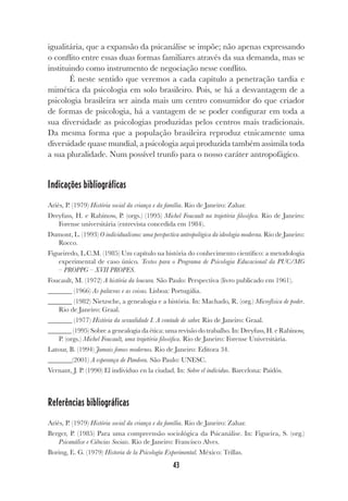 43
igualitária, que a expansão da psicanálise se impõe; não apenas expressando
o conflito entre essas duas formas familiares através da sua demanda, mas se
instituindo como instrumento de negociação nesse conflito.
É neste sentido que veremos a cada capítulo a penetração tardia e
mimética da psicologia em solo brasileiro. Pois, se há a desvantagem de a
psicologia brasileira ser ainda mais um centro consumidor do que criador
de formas de psicologia, há a vantagem de se poder configurar em toda a
sua diversidade as psicologias produzidas pelos centros mais tradicionais.
Da mesma forma que a população brasileira reproduz etnicamente uma
diversidade quase mundial, a psicologia aqui produzida também assimila toda
a sua pluralidade. Num possível trunfo para o nosso caráter antropofágico.
Indicações bibliográficas
Ariès, P. (1979) História social da criança e da família. Rio de Janeiro: Zahar.
Dreyfuss, H. e Rabinow, P. (orgs.) (1995) Michel Foucault na trajetória filosófica. Rio de Janeiro:
Forense universitária (entrevista concedida em 1984).
Dumont, L. (1993) O individualismo: uma perspectiva antropológica da ideologia moderna. Rio de Janeiro:
Rocco.
Figueiredo, L.C.M. (1985) Um capítulo na história do conhecimento científico: a metodologia
experimental de caso único. Textos para o Programa de Psicologia Educacional da PUC/MG
– PROPPG – XVII PROPES.
Foucault, M. (1972) A história da loucura. São Paulo: Perspectiva (livro publicado em 1961).
_______ (1966) As palavras e as coisas. Lisboa: Portugália.
_______ (1982) Nietzsche, a genealogia e a história. In: Machado, R. (org.) Microfísica de poder.
Rio de Janeiro: Graal.
_______ (1977) História da sexualidade I. A vontade de saber. Rio de Janeiro: Graal.
_______ (1995) Sobre a genealogia da ética: uma revisão do trabalho. In: Dreyfuss, H. e Rabinow,
P. (orgs.) Michel Foucault, uma trajetória filosófica. Rio de Janeiro: Forense Universitária.
Latour, B. (1994) Jamais fomos modernos. Rio de Janeiro: Editora 34.
_______(2001) A esperança de Pandora. São Paulo: UNESC.
Vernant, J. P. (1990) El individuo en la ciudad. In: Sobre el individuo. Barcelona: Paidós.
Referências bibliográficas
Ariès, P. (1979) História social da criança e da família. Rio de Janeiro: Zahar.
Berger, P. (1985) Para uma compreensão sociológica da Psicanálise. In: Figueira, S. (org.)
Psicanálise e Ciências Sociais. Rio de Janeiro: Francisco Alves.
Boring, E. G. (1979) Historia de la Psicología Experimental. México: Trillas.
 