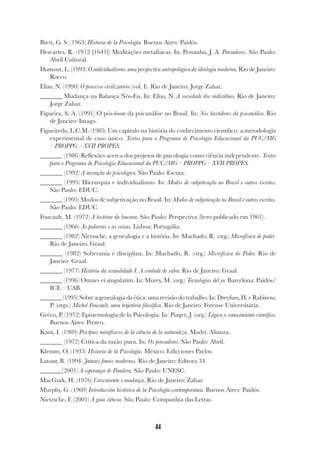 44
Brett, G. S. (1963) Historia de la Psicología. Buenos Aires: Paidós.
Descartes, R. (1972 [1641]) Meditações metafísicas. In: Pessanha, J. A. Pensadores. São Paulo:
Abril Cultural.
Dumont, L. (1993) O individualismo: uma perspectiva antropológica da ideologia moderna. Rio de Janeiro:
Rocco.
Elias, N. (1990) O processo civilizatório (vol. I). Rio de Janeiro: Jorge Zahar.
_______ Mudança na Balança Nós-Eu. In: Elias, N. A sociedade dos indivíduos. Rio de Janeiro:
Jorge Zahar.
Figueira, S. A. (1991) O pós-boom da psicanálise no Brasil. In: Nos bastidores da psicanálise. Rio
de Janeiro: Imago.
Figueiredo, L.C.M. (1985) Um capítulo na história do conhecimento científico: a metodologia
experimental de caso único. Textos para o Programa de Psicologia Educacional da PUC/MG
– PROPPG – XVII PROPES.
_______ (1986) Reflexões acerca dos projetos de psicologia como ciência independente. Textos
para o Programa de Psicologia Educacional da PUC/MG – PROPPG – XVII PROPES.
_______ (1992) A invenção do psicológico. São Paulo: Escuta.
_______ (1995) Hierarquia e individualismo. In: Modos de subjetivação no Brasil e outros escritos.
São Paulo: EDUC.
_______ (1995) Modos de subjetivação no Brasil. In: Modos de subjetivação no Brasil e outros escritos.
São Paulo: EDUC.
Foucault, M. (1972) A história da loucura. São Paulo: Perspectiva (livro publicado em 1961).
_______ (1966) As palavras e as coisas. Lisboa: Portugália.
_______ (1982) Nietzsche, a genealogia e a história. In: Machado, R. (org.) Microfísica de poder.
Rio de Janeiro: Graal.
_______ (1982) Soberania e disciplina. In: Machado, R. (org.) Microfísica do Poder. Rio de
Janeiro: Graal.
_______ (1977) História da sexualidade I. A vontade de saber. Rio de Janeiro: Graal.
_______ (1996) Omnes et singulatim. In: Morey, M. (org.) Tecnologias del yo. Barcelona: Paidós/
ICE – UAB.
_______ (1995) Sobre a genealogia da ética: uma revisão do trabalho. In: Dreyfuss, H. e Rabinow,
P. (orgs.) Michel Foucault, uma trajetória filosófica. Rio de Janeiro: Forense Universitária.
Gréco, P. (1972) Epistemologia de la Psicologia. In: Piaget, J. (org.) Lógica y conocimiento científico.
Buenos Aires: Proteo.
Kant, I. (1989) Pricípios metafísicos de la ciência de la naturaleza. Madri: Alianza.
_______ (1972) Crítica da razão pura. In: Os pensadores. São Paulo: Abril.
Klemm, O. (1933) Historia de la Psicología. México: Edicciones Pavlov.
Latour, B. (1994) Jamais fomos modernos. Rio de Janeiro: Editora 34.
_______(2001) A esperança de Pandora. São Paulo: UNESC.
MacGurk, H. (1976) Crescimento e mudança. Rio de Janeiro: Zahar.
Murphy, G. (1960) Introducción histórica de la Psicología contemporánea. Buenos Aires: Paidós.
Nietzsche, F. (2001) A gaia ciência. São Paulo: Companhia das Letras.
 